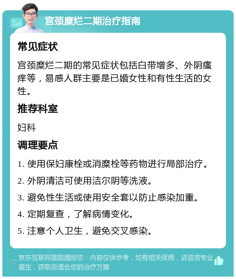 宫颈糜烂二期治疗指南 常见症状 宫颈糜烂二期的常见症状包括白带增多、外阴瘙痒等，易感人群主要是已婚女性和有性生活的女性。 推荐科室 妇科 调理要点 1. 使用保妇康栓或消糜栓等药物进行局部治疗。 2. 外阴清洁可使用洁尔阴等洗液。 3. 避免性生活或使用安全套以防止感染加重。 4. 定期复查，了解病情变化。 5. 注意个人卫生，避免交叉感染。