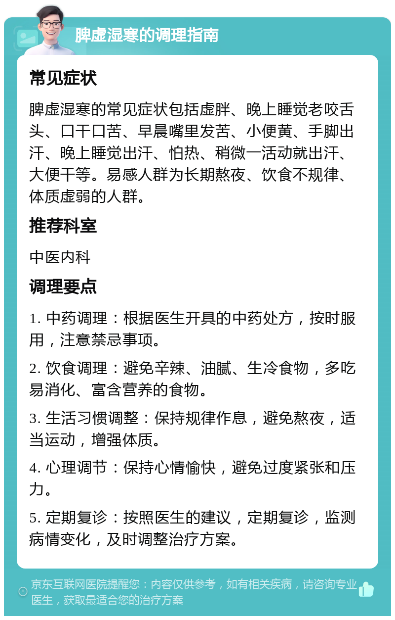 脾虚湿寒的调理指南 常见症状 脾虚湿寒的常见症状包括虚胖、晚上睡觉老咬舌头、口干口苦、早晨嘴里发苦、小便黄、手脚出汗、晚上睡觉出汗、怕热、稍微一活动就出汗、大便干等。易感人群为长期熬夜、饮食不规律、体质虚弱的人群。 推荐科室 中医内科 调理要点 1. 中药调理：根据医生开具的中药处方，按时服用，注意禁忌事项。 2. 饮食调理：避免辛辣、油腻、生冷食物，多吃易消化、富含营养的食物。 3. 生活习惯调整：保持规律作息，避免熬夜，适当运动，增强体质。 4. 心理调节：保持心情愉快，避免过度紧张和压力。 5. 定期复诊：按照医生的建议，定期复诊，监测病情变化，及时调整治疗方案。