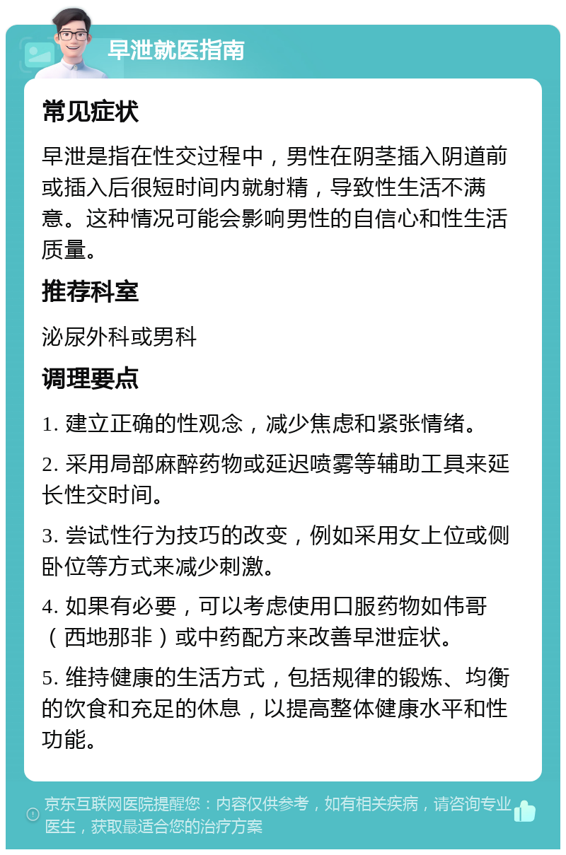 早泄就医指南 常见症状 早泄是指在性交过程中，男性在阴茎插入阴道前或插入后很短时间内就射精，导致性生活不满意。这种情况可能会影响男性的自信心和性生活质量。 推荐科室 泌尿外科或男科 调理要点 1. 建立正确的性观念，减少焦虑和紧张情绪。 2. 采用局部麻醉药物或延迟喷雾等辅助工具来延长性交时间。 3. 尝试性行为技巧的改变，例如采用女上位或侧卧位等方式来减少刺激。 4. 如果有必要，可以考虑使用口服药物如伟哥（西地那非）或中药配方来改善早泄症状。 5. 维持健康的生活方式，包括规律的锻炼、均衡的饮食和充足的休息，以提高整体健康水平和性功能。