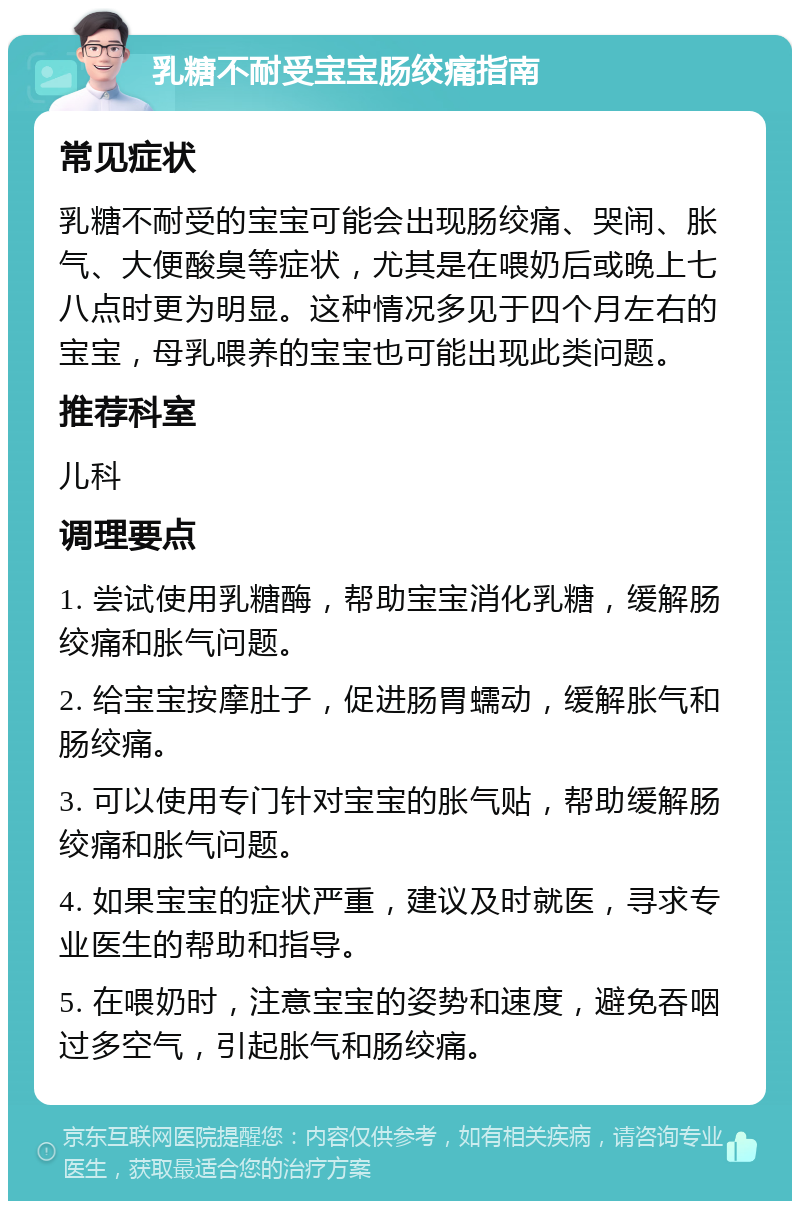 乳糖不耐受宝宝肠绞痛指南 常见症状 乳糖不耐受的宝宝可能会出现肠绞痛、哭闹、胀气、大便酸臭等症状，尤其是在喂奶后或晚上七八点时更为明显。这种情况多见于四个月左右的宝宝，母乳喂养的宝宝也可能出现此类问题。 推荐科室 儿科 调理要点 1. 尝试使用乳糖酶，帮助宝宝消化乳糖，缓解肠绞痛和胀气问题。 2. 给宝宝按摩肚子，促进肠胃蠕动，缓解胀气和肠绞痛。 3. 可以使用专门针对宝宝的胀气贴，帮助缓解肠绞痛和胀气问题。 4. 如果宝宝的症状严重，建议及时就医，寻求专业医生的帮助和指导。 5. 在喂奶时，注意宝宝的姿势和速度，避免吞咽过多空气，引起胀气和肠绞痛。