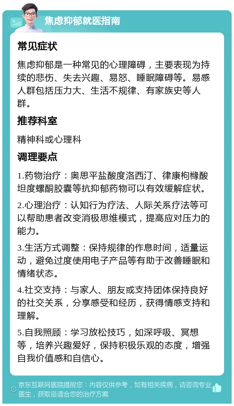 焦虑抑郁就医指南 常见症状 焦虑抑郁是一种常见的心理障碍，主要表现为持续的悲伤、失去兴趣、易怒、睡眠障碍等。易感人群包括压力大、生活不规律、有家族史等人群。 推荐科室 精神科或心理科 调理要点 1.药物治疗：奥思平盐酸度洛西汀、律康枸橼酸坦度螺酮胶囊等抗抑郁药物可以有效缓解症状。 2.心理治疗：认知行为疗法、人际关系疗法等可以帮助患者改变消极思维模式，提高应对压力的能力。 3.生活方式调整：保持规律的作息时间，适量运动，避免过度使用电子产品等有助于改善睡眠和情绪状态。 4.社交支持：与家人、朋友或支持团体保持良好的社交关系，分享感受和经历，获得情感支持和理解。 5.自我照顾：学习放松技巧，如深呼吸、冥想等，培养兴趣爱好，保持积极乐观的态度，增强自我价值感和自信心。