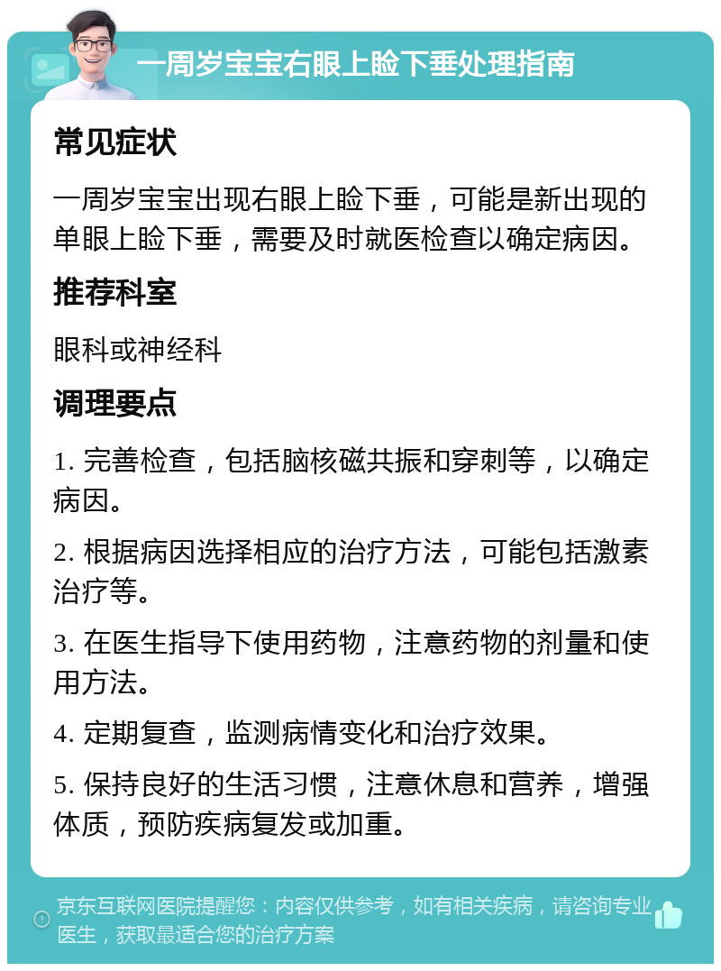 一周岁宝宝右眼上睑下垂处理指南 常见症状 一周岁宝宝出现右眼上睑下垂，可能是新出现的单眼上睑下垂，需要及时就医检查以确定病因。 推荐科室 眼科或神经科 调理要点 1. 完善检查，包括脑核磁共振和穿刺等，以确定病因。 2. 根据病因选择相应的治疗方法，可能包括激素治疗等。 3. 在医生指导下使用药物，注意药物的剂量和使用方法。 4. 定期复查，监测病情变化和治疗效果。 5. 保持良好的生活习惯，注意休息和营养，增强体质，预防疾病复发或加重。