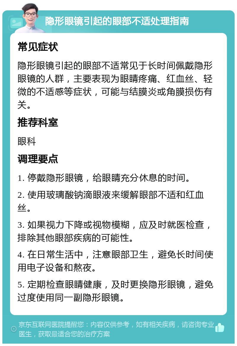 隐形眼镜引起的眼部不适处理指南 常见症状 隐形眼镜引起的眼部不适常见于长时间佩戴隐形眼镜的人群，主要表现为眼睛疼痛、红血丝、轻微的不适感等症状，可能与结膜炎或角膜损伤有关。 推荐科室 眼科 调理要点 1. 停戴隐形眼镜，给眼睛充分休息的时间。 2. 使用玻璃酸钠滴眼液来缓解眼部不适和红血丝。 3. 如果视力下降或视物模糊，应及时就医检查，排除其他眼部疾病的可能性。 4. 在日常生活中，注意眼部卫生，避免长时间使用电子设备和熬夜。 5. 定期检查眼睛健康，及时更换隐形眼镜，避免过度使用同一副隐形眼镜。