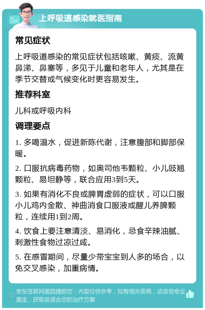 上呼吸道感染就医指南 常见症状 上呼吸道感染的常见症状包括咳嗽、黄痰、流黄鼻涕、鼻塞等，多见于儿童和老年人，尤其是在季节交替或气候变化时更容易发生。 推荐科室 儿科或呼吸内科 调理要点 1. 多喝温水，促进新陈代谢，注意腹部和脚部保暖。 2. 口服抗病毒药物，如奥司他韦颗粒、小儿豉翘颗粒、易坦静等，联合应用3到5天。 3. 如果有消化不良或脾胃虚弱的症状，可以口服小儿鸡内金散、神曲消食口服液或醒儿养脾颗粒，连续用1到2周。 4. 饮食上要注意清淡、易消化，忌食辛辣油腻、刺激性食物过凉过咸。 5. 在感冒期间，尽量少带宝宝到人多的场合，以免交叉感染，加重病情。