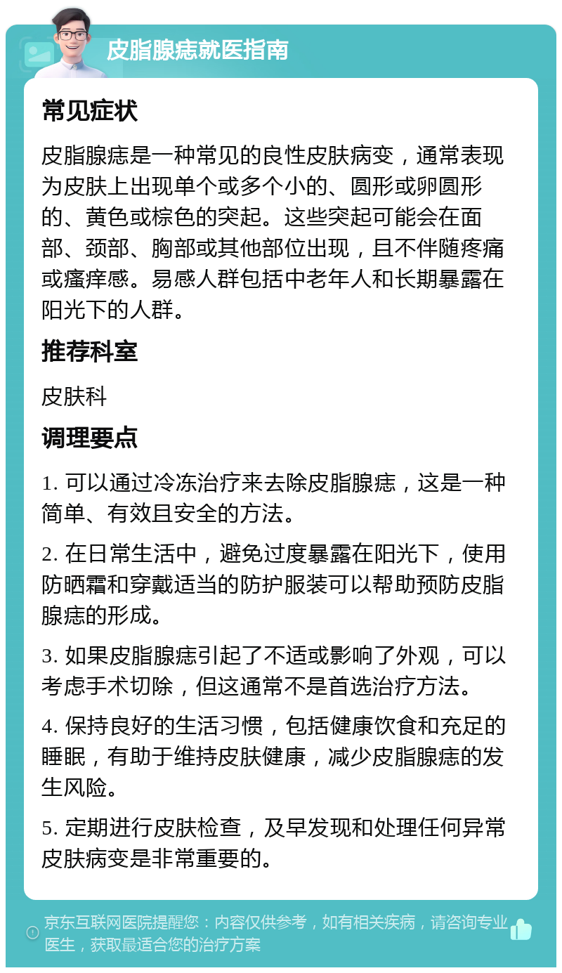 皮脂腺痣就医指南 常见症状 皮脂腺痣是一种常见的良性皮肤病变，通常表现为皮肤上出现单个或多个小的、圆形或卵圆形的、黄色或棕色的突起。这些突起可能会在面部、颈部、胸部或其他部位出现，且不伴随疼痛或瘙痒感。易感人群包括中老年人和长期暴露在阳光下的人群。 推荐科室 皮肤科 调理要点 1. 可以通过冷冻治疗来去除皮脂腺痣，这是一种简单、有效且安全的方法。 2. 在日常生活中，避免过度暴露在阳光下，使用防晒霜和穿戴适当的防护服装可以帮助预防皮脂腺痣的形成。 3. 如果皮脂腺痣引起了不适或影响了外观，可以考虑手术切除，但这通常不是首选治疗方法。 4. 保持良好的生活习惯，包括健康饮食和充足的睡眠，有助于维持皮肤健康，减少皮脂腺痣的发生风险。 5. 定期进行皮肤检查，及早发现和处理任何异常皮肤病变是非常重要的。