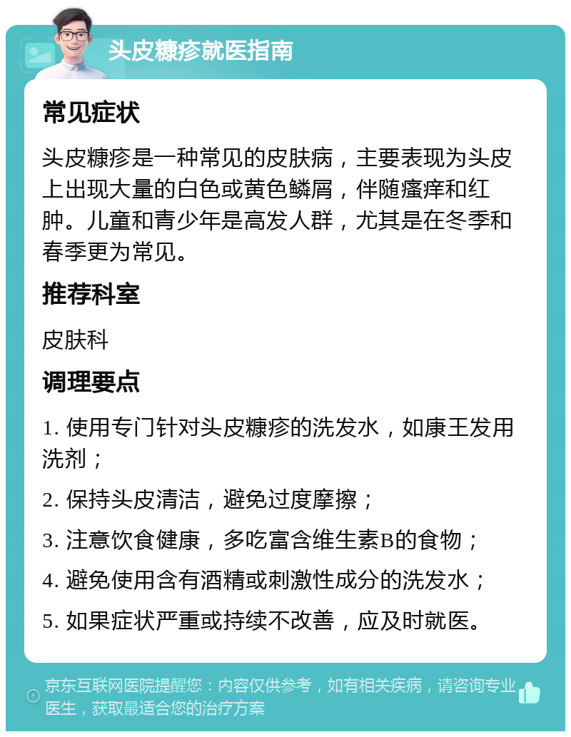 头皮糠疹就医指南 常见症状 头皮糠疹是一种常见的皮肤病，主要表现为头皮上出现大量的白色或黄色鳞屑，伴随瘙痒和红肿。儿童和青少年是高发人群，尤其是在冬季和春季更为常见。 推荐科室 皮肤科 调理要点 1. 使用专门针对头皮糠疹的洗发水，如康王发用洗剂； 2. 保持头皮清洁，避免过度摩擦； 3. 注意饮食健康，多吃富含维生素B的食物； 4. 避免使用含有酒精或刺激性成分的洗发水； 5. 如果症状严重或持续不改善，应及时就医。