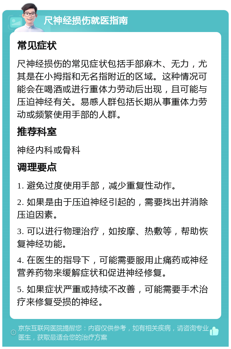 尺神经损伤就医指南 常见症状 尺神经损伤的常见症状包括手部麻木、无力，尤其是在小拇指和无名指附近的区域。这种情况可能会在喝酒或进行重体力劳动后出现，且可能与压迫神经有关。易感人群包括长期从事重体力劳动或频繁使用手部的人群。 推荐科室 神经内科或骨科 调理要点 1. 避免过度使用手部，减少重复性动作。 2. 如果是由于压迫神经引起的，需要找出并消除压迫因素。 3. 可以进行物理治疗，如按摩、热敷等，帮助恢复神经功能。 4. 在医生的指导下，可能需要服用止痛药或神经营养药物来缓解症状和促进神经修复。 5. 如果症状严重或持续不改善，可能需要手术治疗来修复受损的神经。