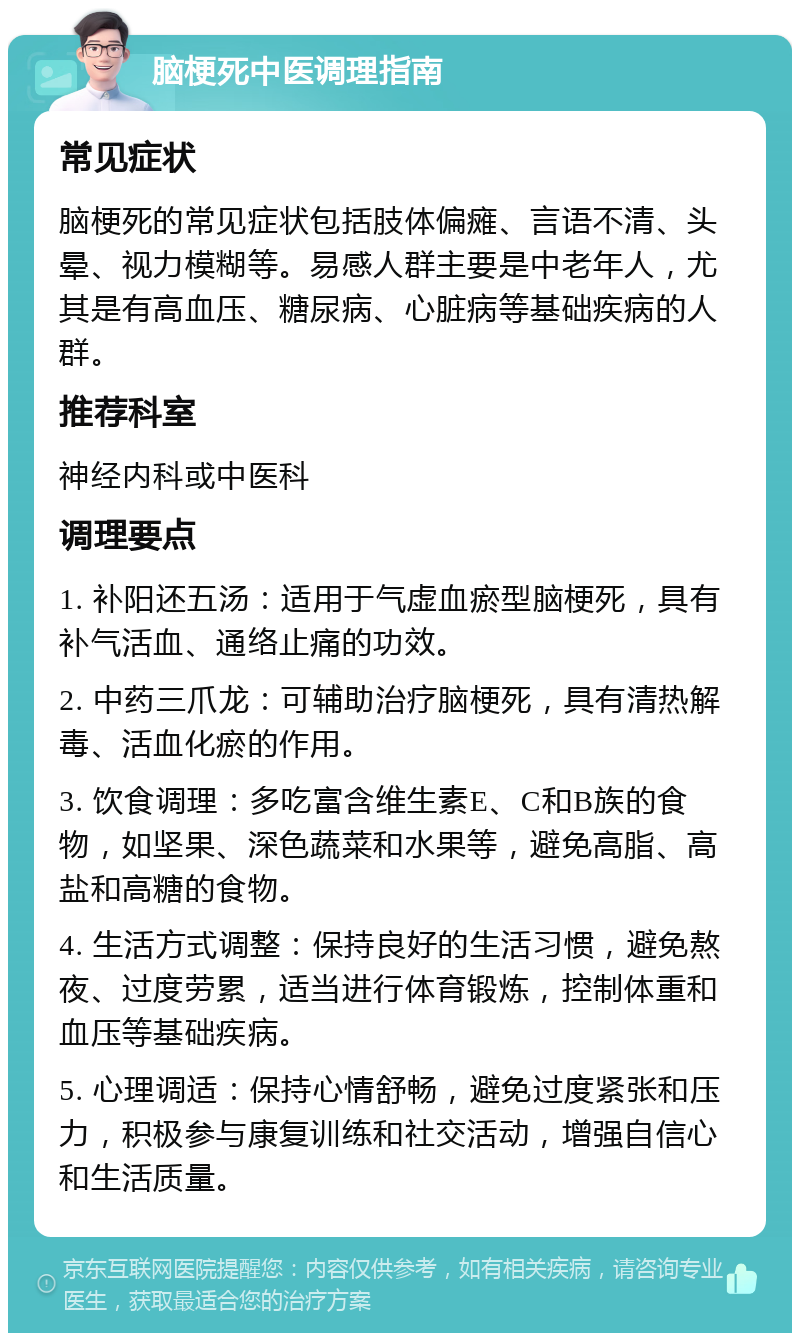 脑梗死中医调理指南 常见症状 脑梗死的常见症状包括肢体偏瘫、言语不清、头晕、视力模糊等。易感人群主要是中老年人，尤其是有高血压、糖尿病、心脏病等基础疾病的人群。 推荐科室 神经内科或中医科 调理要点 1. 补阳还五汤：适用于气虚血瘀型脑梗死，具有补气活血、通络止痛的功效。 2. 中药三爪龙：可辅助治疗脑梗死，具有清热解毒、活血化瘀的作用。 3. 饮食调理：多吃富含维生素E、C和B族的食物，如坚果、深色蔬菜和水果等，避免高脂、高盐和高糖的食物。 4. 生活方式调整：保持良好的生活习惯，避免熬夜、过度劳累，适当进行体育锻炼，控制体重和血压等基础疾病。 5. 心理调适：保持心情舒畅，避免过度紧张和压力，积极参与康复训练和社交活动，增强自信心和生活质量。