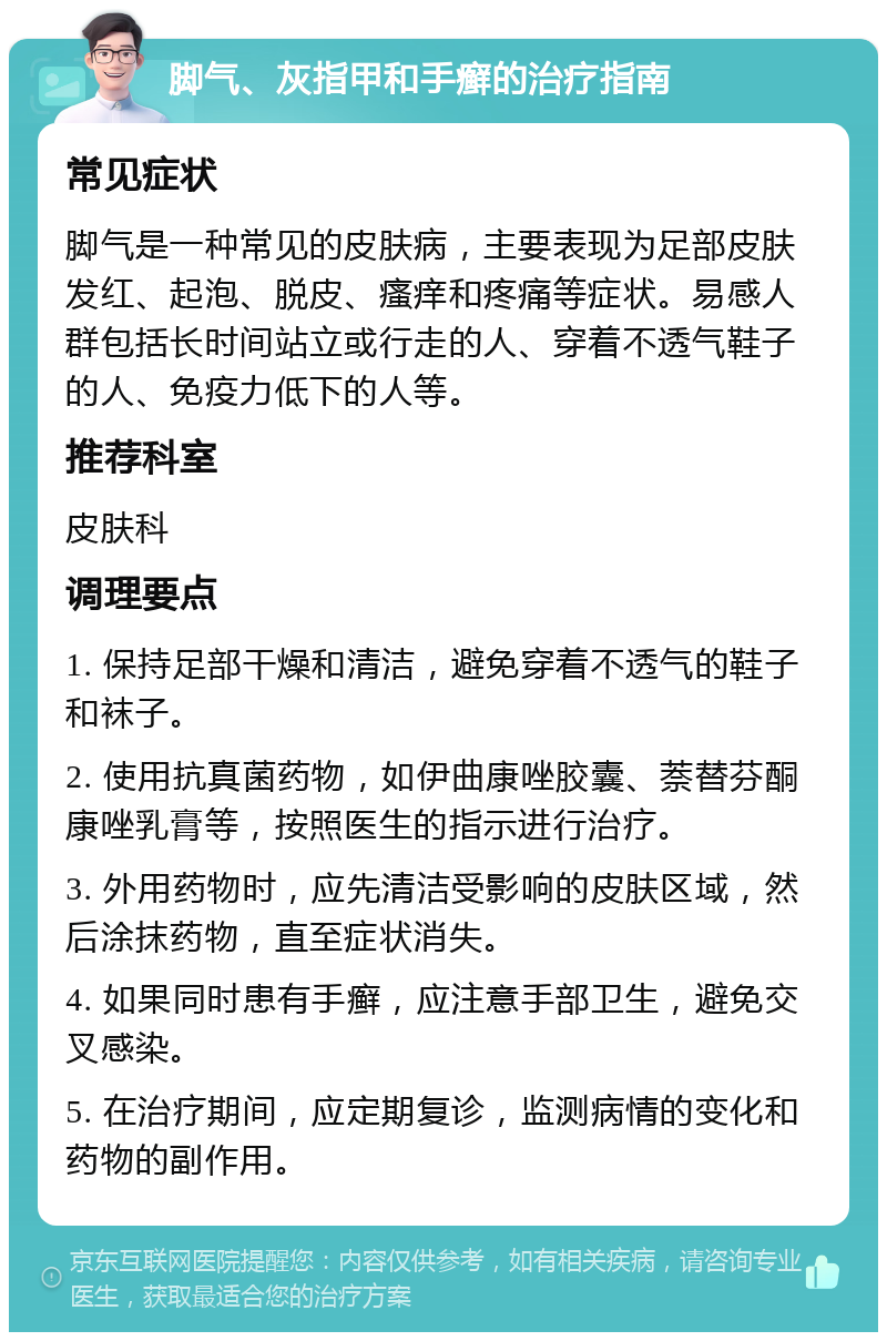 脚气、灰指甲和手癣的治疗指南 常见症状 脚气是一种常见的皮肤病，主要表现为足部皮肤发红、起泡、脱皮、瘙痒和疼痛等症状。易感人群包括长时间站立或行走的人、穿着不透气鞋子的人、免疫力低下的人等。 推荐科室 皮肤科 调理要点 1. 保持足部干燥和清洁，避免穿着不透气的鞋子和袜子。 2. 使用抗真菌药物，如伊曲康唑胶囊、萘替芬酮康唑乳膏等，按照医生的指示进行治疗。 3. 外用药物时，应先清洁受影响的皮肤区域，然后涂抹药物，直至症状消失。 4. 如果同时患有手癣，应注意手部卫生，避免交叉感染。 5. 在治疗期间，应定期复诊，监测病情的变化和药物的副作用。