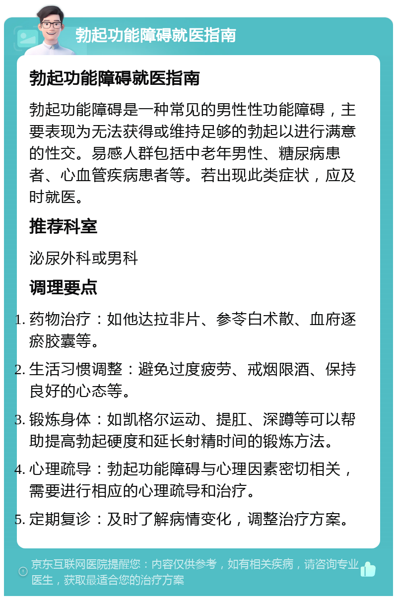 勃起功能障碍就医指南 勃起功能障碍就医指南 勃起功能障碍是一种常见的男性性功能障碍，主要表现为无法获得或维持足够的勃起以进行满意的性交。易感人群包括中老年男性、糖尿病患者、心血管疾病患者等。若出现此类症状，应及时就医。 推荐科室 泌尿外科或男科 调理要点 药物治疗：如他达拉非片、参苓白术散、血府逐瘀胶囊等。 生活习惯调整：避免过度疲劳、戒烟限酒、保持良好的心态等。 锻炼身体：如凯格尔运动、提肛、深蹲等可以帮助提高勃起硬度和延长射精时间的锻炼方法。 心理疏导：勃起功能障碍与心理因素密切相关，需要进行相应的心理疏导和治疗。 定期复诊：及时了解病情变化，调整治疗方案。