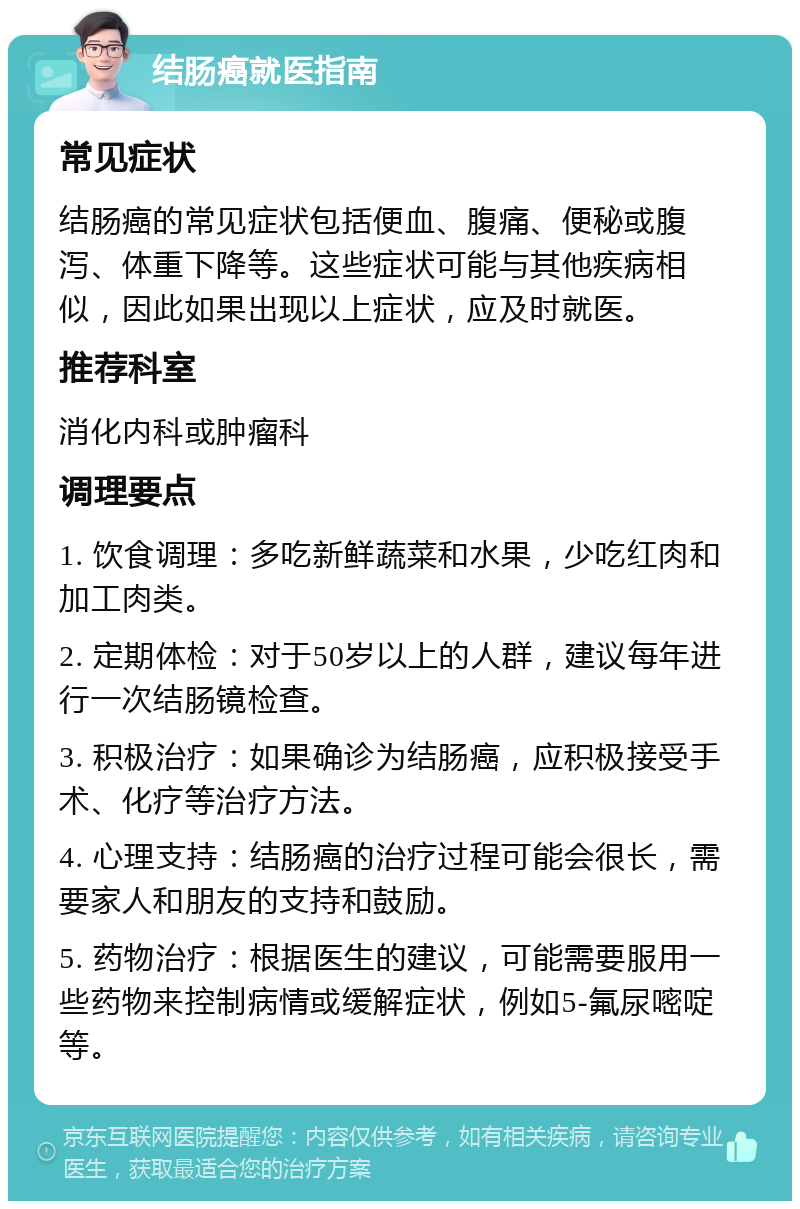 结肠癌就医指南 常见症状 结肠癌的常见症状包括便血、腹痛、便秘或腹泻、体重下降等。这些症状可能与其他疾病相似，因此如果出现以上症状，应及时就医。 推荐科室 消化内科或肿瘤科 调理要点 1. 饮食调理：多吃新鲜蔬菜和水果，少吃红肉和加工肉类。 2. 定期体检：对于50岁以上的人群，建议每年进行一次结肠镜检查。 3. 积极治疗：如果确诊为结肠癌，应积极接受手术、化疗等治疗方法。 4. 心理支持：结肠癌的治疗过程可能会很长，需要家人和朋友的支持和鼓励。 5. 药物治疗：根据医生的建议，可能需要服用一些药物来控制病情或缓解症状，例如5-氟尿嘧啶等。