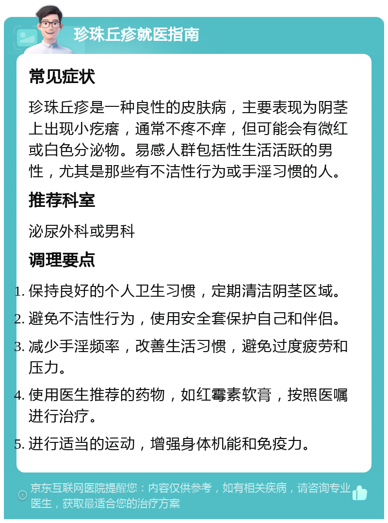 珍珠丘疹就医指南 常见症状 珍珠丘疹是一种良性的皮肤病，主要表现为阴茎上出现小疙瘩，通常不疼不痒，但可能会有微红或白色分泌物。易感人群包括性生活活跃的男性，尤其是那些有不洁性行为或手淫习惯的人。 推荐科室 泌尿外科或男科 调理要点 保持良好的个人卫生习惯，定期清洁阴茎区域。 避免不洁性行为，使用安全套保护自己和伴侣。 减少手淫频率，改善生活习惯，避免过度疲劳和压力。 使用医生推荐的药物，如红霉素软膏，按照医嘱进行治疗。 进行适当的运动，增强身体机能和免疫力。