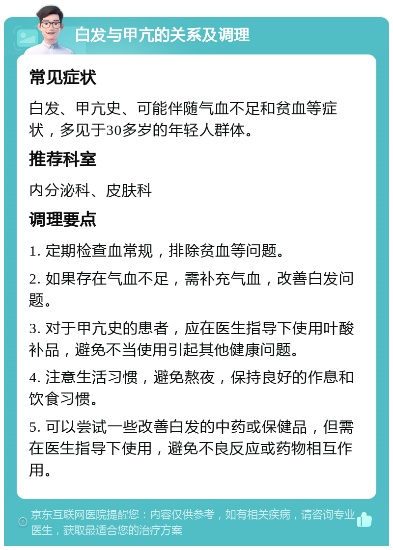 白发与甲亢的关系及调理 常见症状 白发、甲亢史、可能伴随气血不足和贫血等症状，多见于30多岁的年轻人群体。 推荐科室 内分泌科、皮肤科 调理要点 1. 定期检查血常规，排除贫血等问题。 2. 如果存在气血不足，需补充气血，改善白发问题。 3. 对于甲亢史的患者，应在医生指导下使用叶酸补品，避免不当使用引起其他健康问题。 4. 注意生活习惯，避免熬夜，保持良好的作息和饮食习惯。 5. 可以尝试一些改善白发的中药或保健品，但需在医生指导下使用，避免不良反应或药物相互作用。