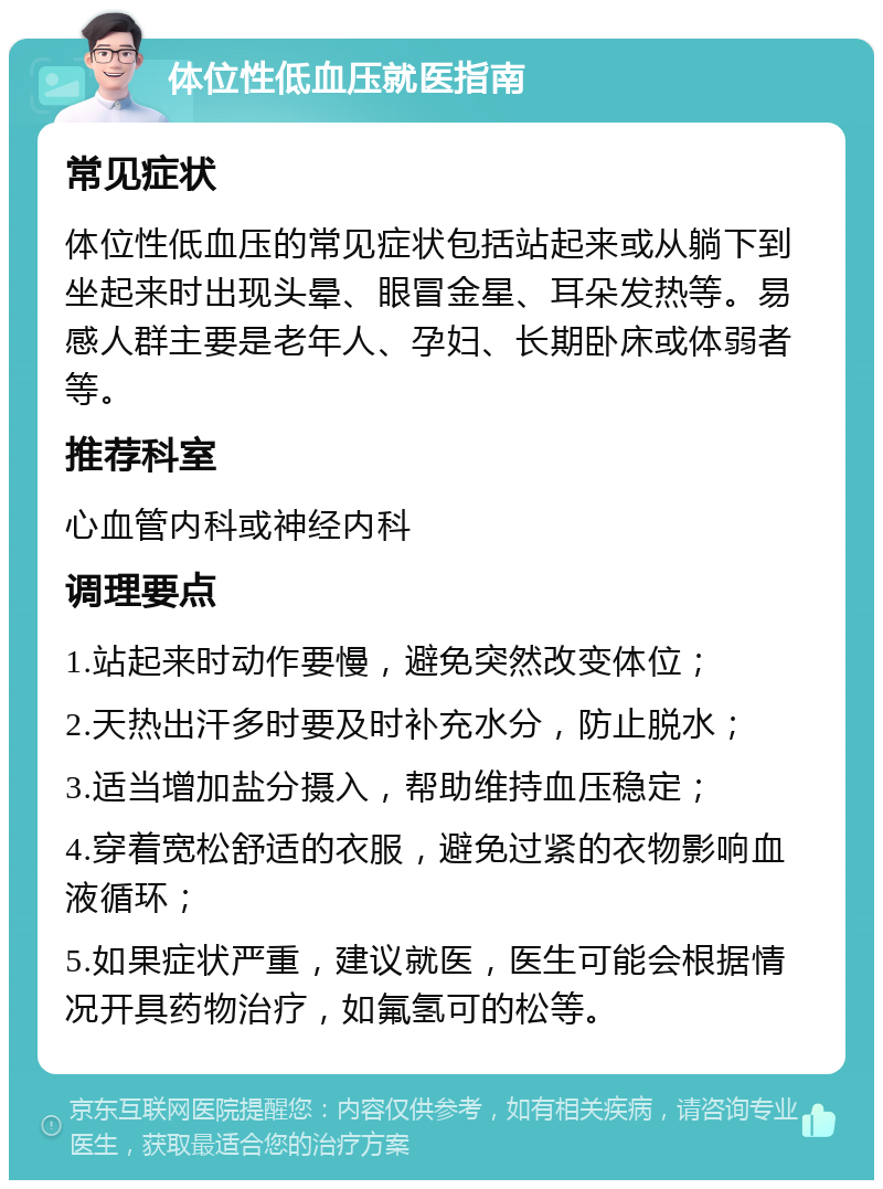 体位性低血压就医指南 常见症状 体位性低血压的常见症状包括站起来或从躺下到坐起来时出现头晕、眼冒金星、耳朵发热等。易感人群主要是老年人、孕妇、长期卧床或体弱者等。 推荐科室 心血管内科或神经内科 调理要点 1.站起来时动作要慢，避免突然改变体位； 2.天热出汗多时要及时补充水分，防止脱水； 3.适当增加盐分摄入，帮助维持血压稳定； 4.穿着宽松舒适的衣服，避免过紧的衣物影响血液循环； 5.如果症状严重，建议就医，医生可能会根据情况开具药物治疗，如氟氢可的松等。