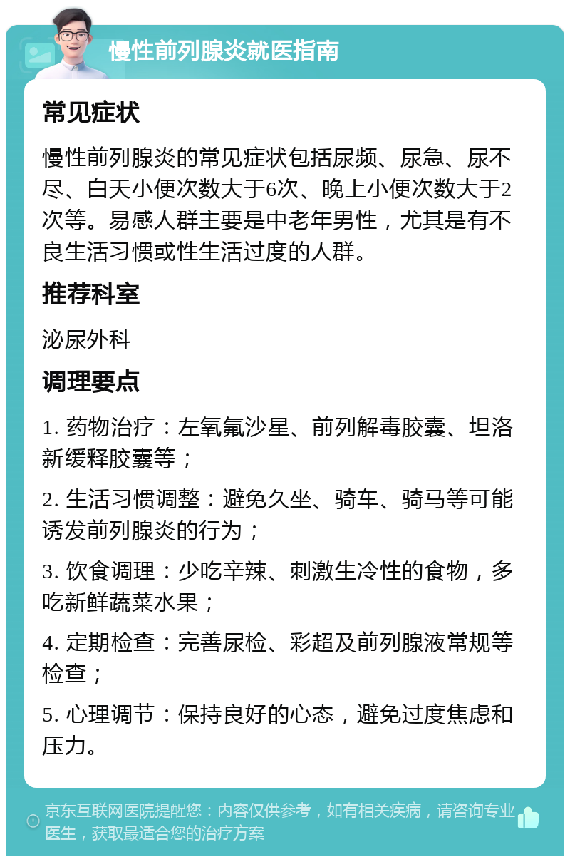 慢性前列腺炎就医指南 常见症状 慢性前列腺炎的常见症状包括尿频、尿急、尿不尽、白天小便次数大于6次、晚上小便次数大于2次等。易感人群主要是中老年男性，尤其是有不良生活习惯或性生活过度的人群。 推荐科室 泌尿外科 调理要点 1. 药物治疗：左氧氟沙星、前列解毒胶囊、坦洛新缓释胶囊等； 2. 生活习惯调整：避免久坐、骑车、骑马等可能诱发前列腺炎的行为； 3. 饮食调理：少吃辛辣、刺激生冷性的食物，多吃新鲜蔬菜水果； 4. 定期检查：完善尿检、彩超及前列腺液常规等检查； 5. 心理调节：保持良好的心态，避免过度焦虑和压力。