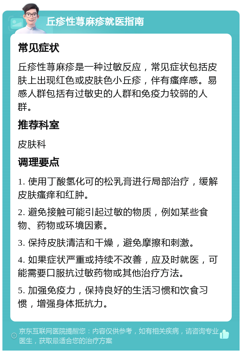 丘疹性荨麻疹就医指南 常见症状 丘疹性荨麻疹是一种过敏反应，常见症状包括皮肤上出现红色或皮肤色小丘疹，伴有瘙痒感。易感人群包括有过敏史的人群和免疫力较弱的人群。 推荐科室 皮肤科 调理要点 1. 使用丁酸氢化可的松乳膏进行局部治疗，缓解皮肤瘙痒和红肿。 2. 避免接触可能引起过敏的物质，例如某些食物、药物或环境因素。 3. 保持皮肤清洁和干燥，避免摩擦和刺激。 4. 如果症状严重或持续不改善，应及时就医，可能需要口服抗过敏药物或其他治疗方法。 5. 加强免疫力，保持良好的生活习惯和饮食习惯，增强身体抵抗力。