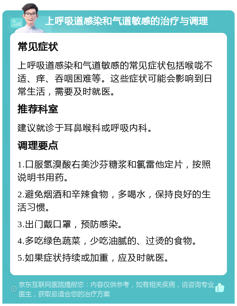 上呼吸道感染和气道敏感的治疗与调理 常见症状 上呼吸道感染和气道敏感的常见症状包括喉咙不适、痒、吞咽困难等。这些症状可能会影响到日常生活，需要及时就医。 推荐科室 建议就诊于耳鼻喉科或呼吸内科。 调理要点 1.口服氢溴酸右美沙芬糖浆和氯雷他定片，按照说明书用药。 2.避免烟酒和辛辣食物，多喝水，保持良好的生活习惯。 3.出门戴口罩，预防感染。 4.多吃绿色蔬菜，少吃油腻的、过烫的食物。 5.如果症状持续或加重，应及时就医。