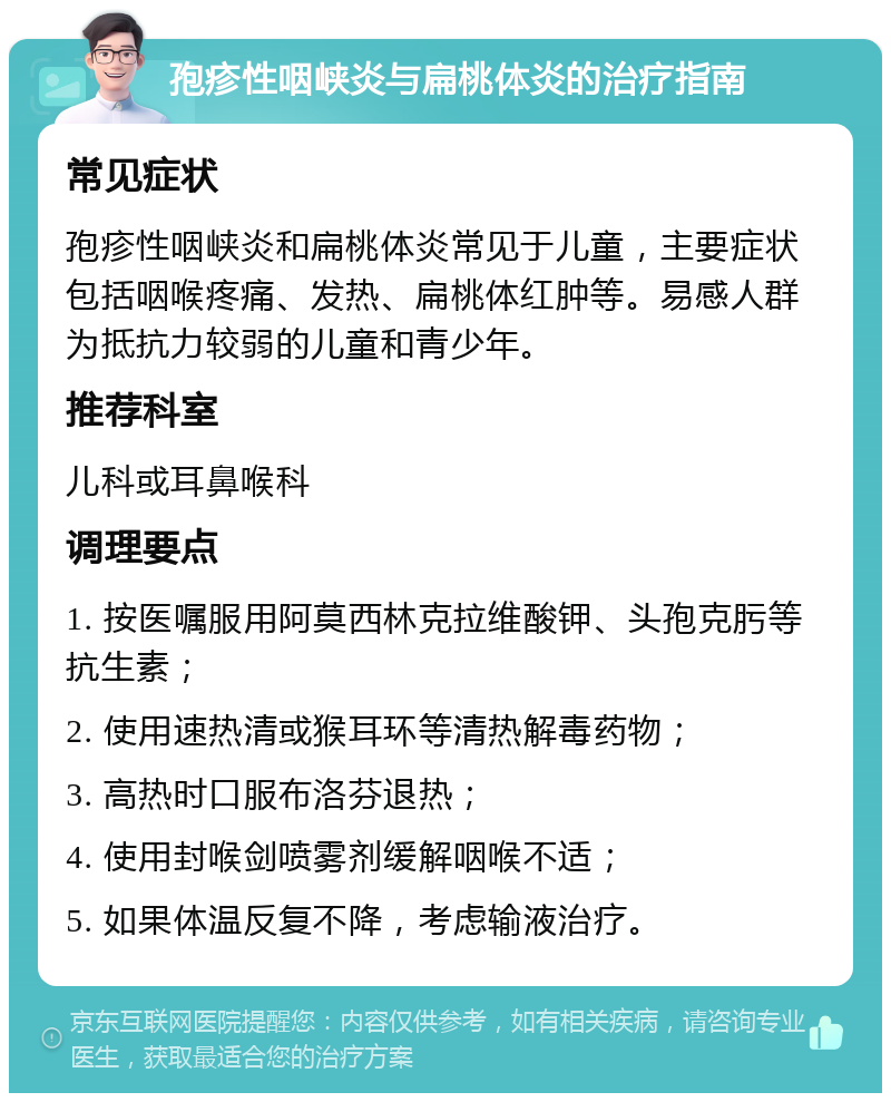 孢疹性咽峡炎与扁桃体炎的治疗指南 常见症状 孢疹性咽峡炎和扁桃体炎常见于儿童，主要症状包括咽喉疼痛、发热、扁桃体红肿等。易感人群为抵抗力较弱的儿童和青少年。 推荐科室 儿科或耳鼻喉科 调理要点 1. 按医嘱服用阿莫西林克拉维酸钾、头孢克肟等抗生素； 2. 使用速热清或猴耳环等清热解毒药物； 3. 高热时口服布洛芬退热； 4. 使用封喉剑喷雾剂缓解咽喉不适； 5. 如果体温反复不降，考虑输液治疗。