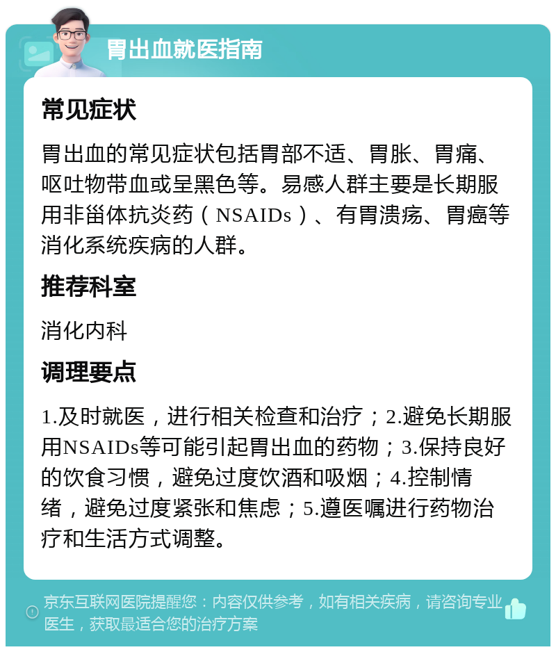 胃出血就医指南 常见症状 胃出血的常见症状包括胃部不适、胃胀、胃痛、呕吐物带血或呈黑色等。易感人群主要是长期服用非甾体抗炎药（NSAIDs）、有胃溃疡、胃癌等消化系统疾病的人群。 推荐科室 消化内科 调理要点 1.及时就医，进行相关检查和治疗；2.避免长期服用NSAIDs等可能引起胃出血的药物；3.保持良好的饮食习惯，避免过度饮酒和吸烟；4.控制情绪，避免过度紧张和焦虑；5.遵医嘱进行药物治疗和生活方式调整。