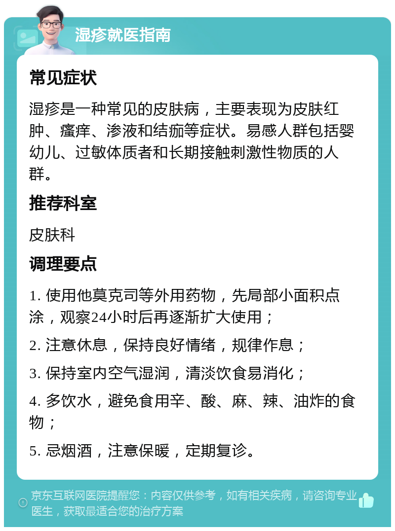 湿疹就医指南 常见症状 湿疹是一种常见的皮肤病，主要表现为皮肤红肿、瘙痒、渗液和结痂等症状。易感人群包括婴幼儿、过敏体质者和长期接触刺激性物质的人群。 推荐科室 皮肤科 调理要点 1. 使用他莫克司等外用药物，先局部小面积点涂，观察24小时后再逐渐扩大使用； 2. 注意休息，保持良好情绪，规律作息； 3. 保持室内空气湿润，清淡饮食易消化； 4. 多饮水，避免食用辛、酸、麻、辣、油炸的食物； 5. 忌烟酒，注意保暖，定期复诊。