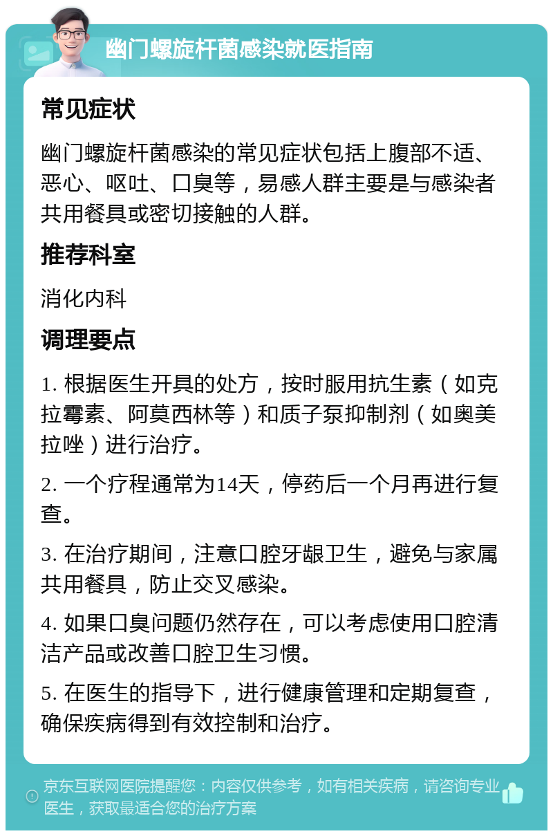 幽门螺旋杆菌感染就医指南 常见症状 幽门螺旋杆菌感染的常见症状包括上腹部不适、恶心、呕吐、口臭等，易感人群主要是与感染者共用餐具或密切接触的人群。 推荐科室 消化内科 调理要点 1. 根据医生开具的处方，按时服用抗生素（如克拉霉素、阿莫西林等）和质子泵抑制剂（如奥美拉唑）进行治疗。 2. 一个疗程通常为14天，停药后一个月再进行复查。 3. 在治疗期间，注意口腔牙龈卫生，避免与家属共用餐具，防止交叉感染。 4. 如果口臭问题仍然存在，可以考虑使用口腔清洁产品或改善口腔卫生习惯。 5. 在医生的指导下，进行健康管理和定期复查，确保疾病得到有效控制和治疗。