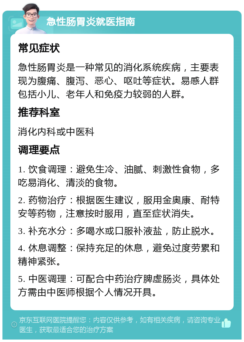 急性肠胃炎就医指南 常见症状 急性肠胃炎是一种常见的消化系统疾病，主要表现为腹痛、腹泻、恶心、呕吐等症状。易感人群包括小儿、老年人和免疫力较弱的人群。 推荐科室 消化内科或中医科 调理要点 1. 饮食调理：避免生冷、油腻、刺激性食物，多吃易消化、清淡的食物。 2. 药物治疗：根据医生建议，服用金奥康、耐特安等药物，注意按时服用，直至症状消失。 3. 补充水分：多喝水或口服补液盐，防止脱水。 4. 休息调整：保持充足的休息，避免过度劳累和精神紧张。 5. 中医调理：可配合中药治疗脾虚肠炎，具体处方需由中医师根据个人情况开具。