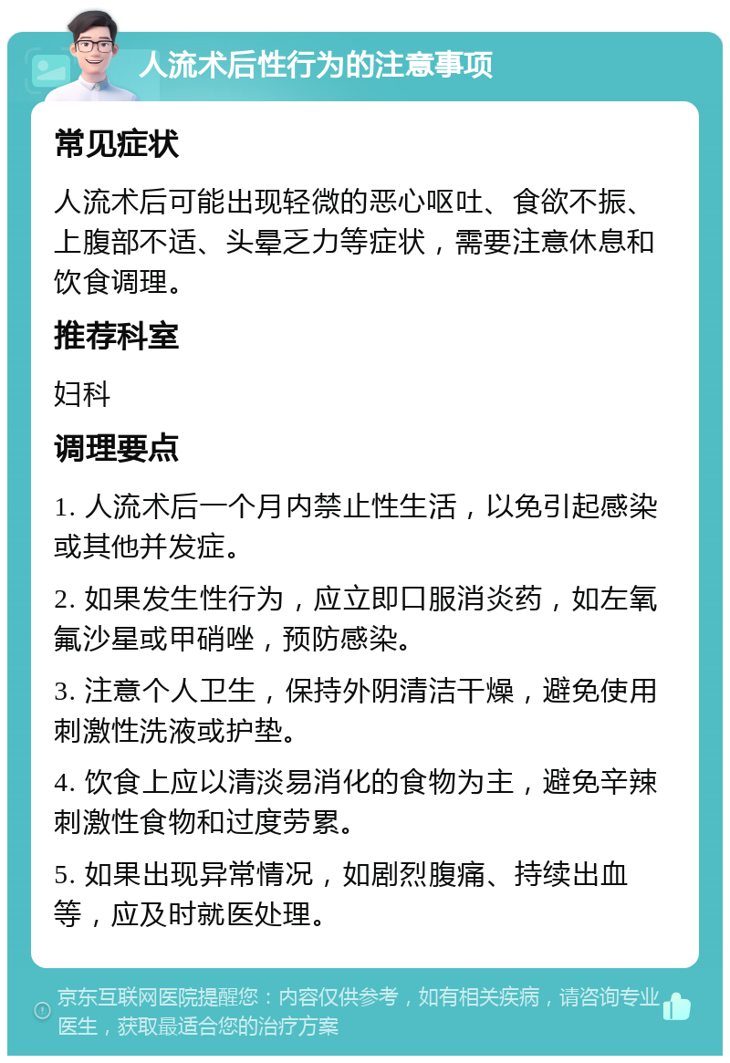 人流术后性行为的注意事项 常见症状 人流术后可能出现轻微的恶心呕吐、食欲不振、上腹部不适、头晕乏力等症状，需要注意休息和饮食调理。 推荐科室 妇科 调理要点 1. 人流术后一个月内禁止性生活，以免引起感染或其他并发症。 2. 如果发生性行为，应立即口服消炎药，如左氧氟沙星或甲硝唑，预防感染。 3. 注意个人卫生，保持外阴清洁干燥，避免使用刺激性洗液或护垫。 4. 饮食上应以清淡易消化的食物为主，避免辛辣刺激性食物和过度劳累。 5. 如果出现异常情况，如剧烈腹痛、持续出血等，应及时就医处理。