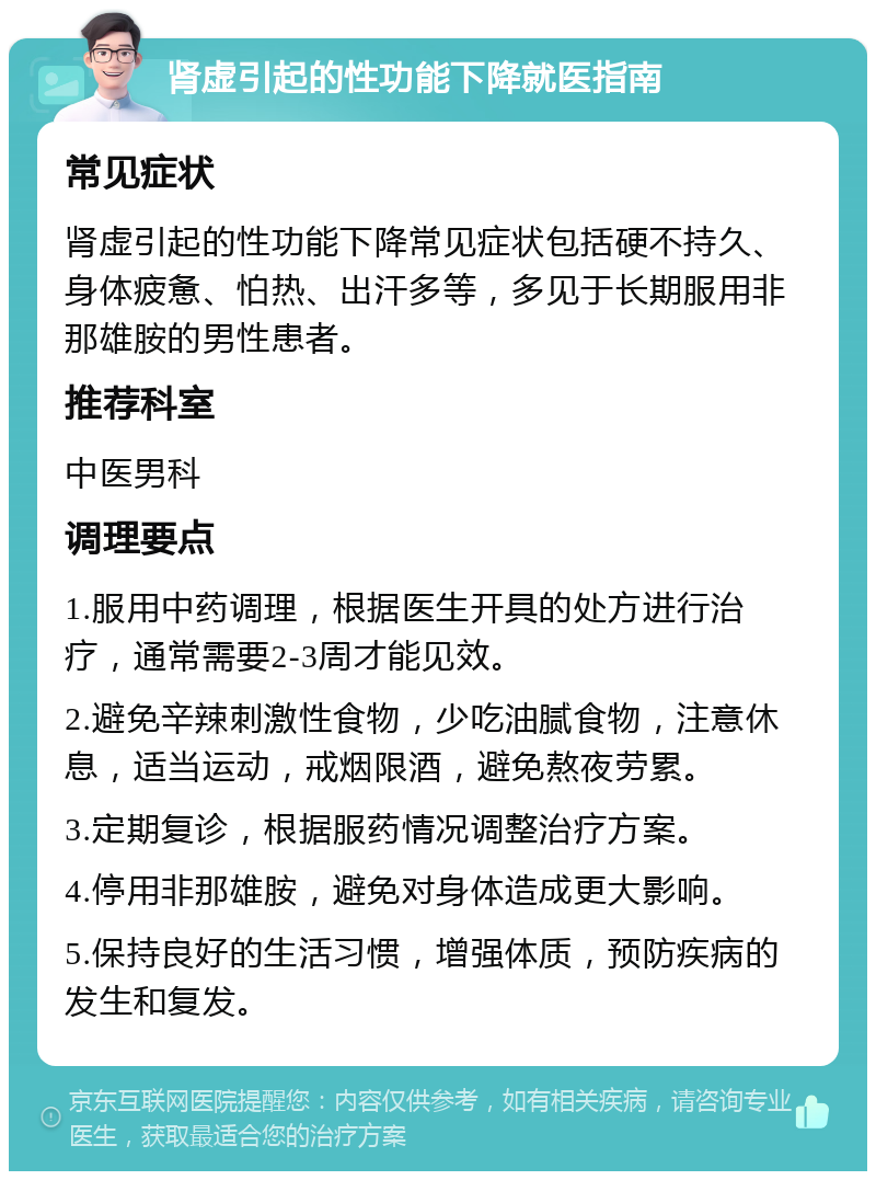 肾虚引起的性功能下降就医指南 常见症状 肾虚引起的性功能下降常见症状包括硬不持久、身体疲惫、怕热、出汗多等，多见于长期服用非那雄胺的男性患者。 推荐科室 中医男科 调理要点 1.服用中药调理，根据医生开具的处方进行治疗，通常需要2-3周才能见效。 2.避免辛辣刺激性食物，少吃油腻食物，注意休息，适当运动，戒烟限酒，避免熬夜劳累。 3.定期复诊，根据服药情况调整治疗方案。 4.停用非那雄胺，避免对身体造成更大影响。 5.保持良好的生活习惯，增强体质，预防疾病的发生和复发。