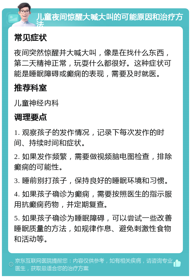 儿童夜间惊醒大喊大叫的可能原因和治疗方法 常见症状 夜间突然惊醒并大喊大叫，像是在找什么东西，第二天精神正常，玩耍什么都很好。这种症状可能是睡眠障碍或癫痫的表现，需要及时就医。 推荐科室 儿童神经内科 调理要点 1. 观察孩子的发作情况，记录下每次发作的时间、持续时间和症状。 2. 如果发作频繁，需要做视频脑电图检查，排除癫痫的可能性。 3. 睡前别打孩子，保持良好的睡眠环境和习惯。 4. 如果孩子确诊为癫痫，需要按照医生的指示服用抗癫痫药物，并定期复查。 5. 如果孩子确诊为睡眠障碍，可以尝试一些改善睡眠质量的方法，如规律作息、避免刺激性食物和活动等。