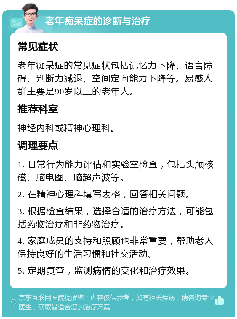 老年痴呆症的诊断与治疗 常见症状 老年痴呆症的常见症状包括记忆力下降、语言障碍、判断力减退、空间定向能力下降等。易感人群主要是90岁以上的老年人。 推荐科室 神经内科或精神心理科。 调理要点 1. 日常行为能力评估和实验室检查，包括头颅核磁、脑电图、脑超声波等。 2. 在精神心理科填写表格，回答相关问题。 3. 根据检查结果，选择合适的治疗方法，可能包括药物治疗和非药物治疗。 4. 家庭成员的支持和照顾也非常重要，帮助老人保持良好的生活习惯和社交活动。 5. 定期复查，监测病情的变化和治疗效果。