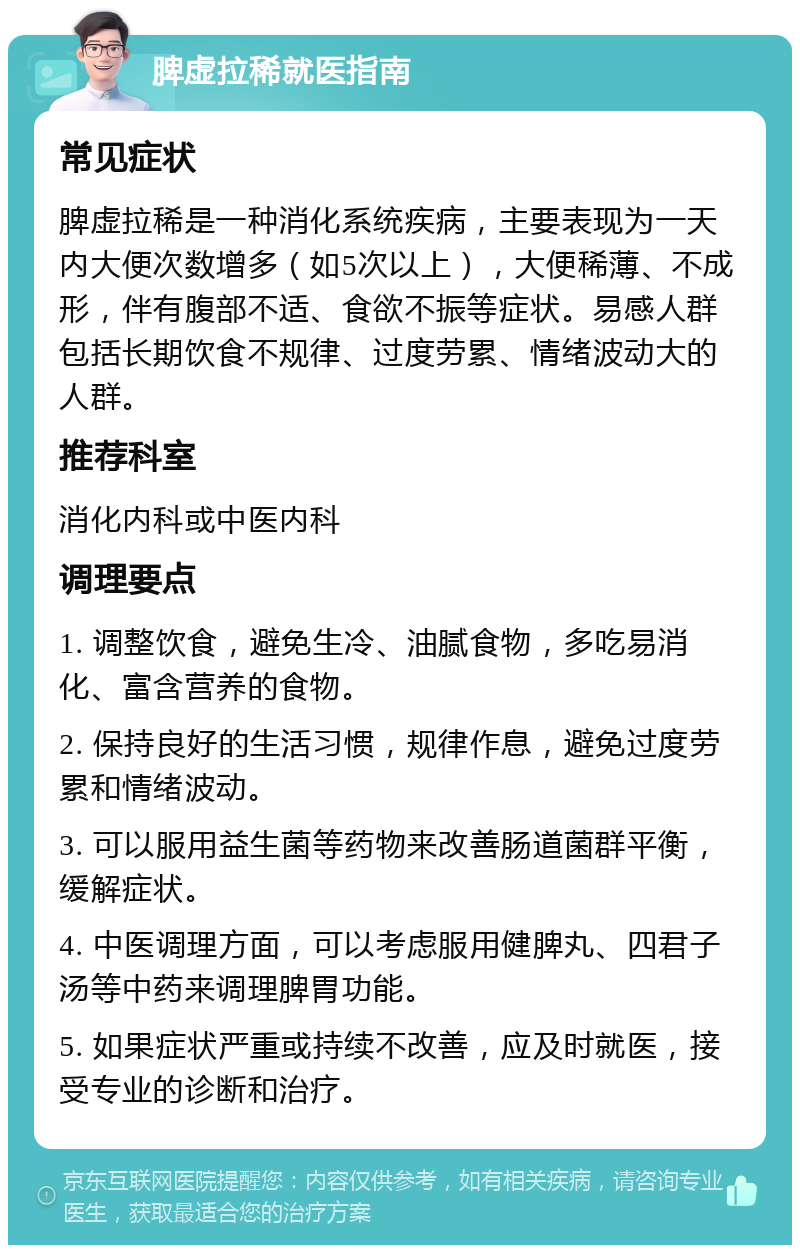 脾虚拉稀就医指南 常见症状 脾虚拉稀是一种消化系统疾病，主要表现为一天内大便次数增多（如5次以上），大便稀薄、不成形，伴有腹部不适、食欲不振等症状。易感人群包括长期饮食不规律、过度劳累、情绪波动大的人群。 推荐科室 消化内科或中医内科 调理要点 1. 调整饮食，避免生冷、油腻食物，多吃易消化、富含营养的食物。 2. 保持良好的生活习惯，规律作息，避免过度劳累和情绪波动。 3. 可以服用益生菌等药物来改善肠道菌群平衡，缓解症状。 4. 中医调理方面，可以考虑服用健脾丸、四君子汤等中药来调理脾胃功能。 5. 如果症状严重或持续不改善，应及时就医，接受专业的诊断和治疗。