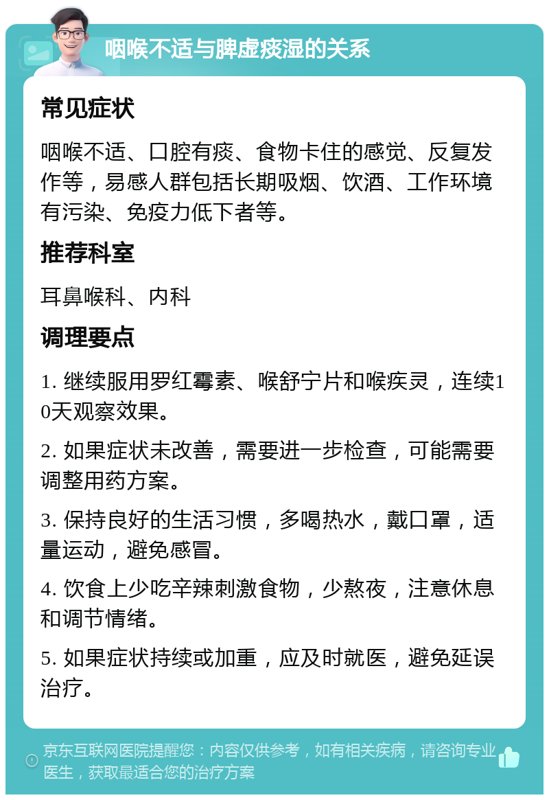 咽喉不适与脾虚痰湿的关系 常见症状 咽喉不适、口腔有痰、食物卡住的感觉、反复发作等，易感人群包括长期吸烟、饮酒、工作环境有污染、免疫力低下者等。 推荐科室 耳鼻喉科、内科 调理要点 1. 继续服用罗红霉素、喉舒宁片和喉疾灵，连续10天观察效果。 2. 如果症状未改善，需要进一步检查，可能需要调整用药方案。 3. 保持良好的生活习惯，多喝热水，戴口罩，适量运动，避免感冒。 4. 饮食上少吃辛辣刺激食物，少熬夜，注意休息和调节情绪。 5. 如果症状持续或加重，应及时就医，避免延误治疗。