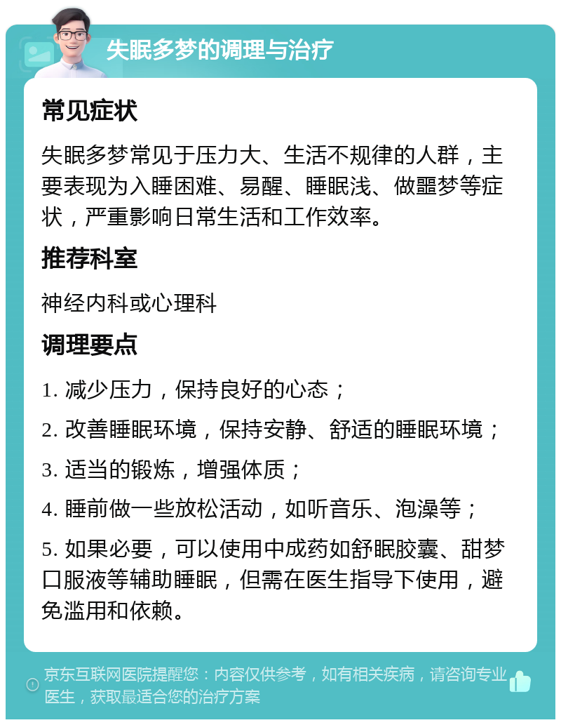 失眠多梦的调理与治疗 常见症状 失眠多梦常见于压力大、生活不规律的人群，主要表现为入睡困难、易醒、睡眠浅、做噩梦等症状，严重影响日常生活和工作效率。 推荐科室 神经内科或心理科 调理要点 1. 减少压力，保持良好的心态； 2. 改善睡眠环境，保持安静、舒适的睡眠环境； 3. 适当的锻炼，增强体质； 4. 睡前做一些放松活动，如听音乐、泡澡等； 5. 如果必要，可以使用中成药如舒眠胶囊、甜梦口服液等辅助睡眠，但需在医生指导下使用，避免滥用和依赖。