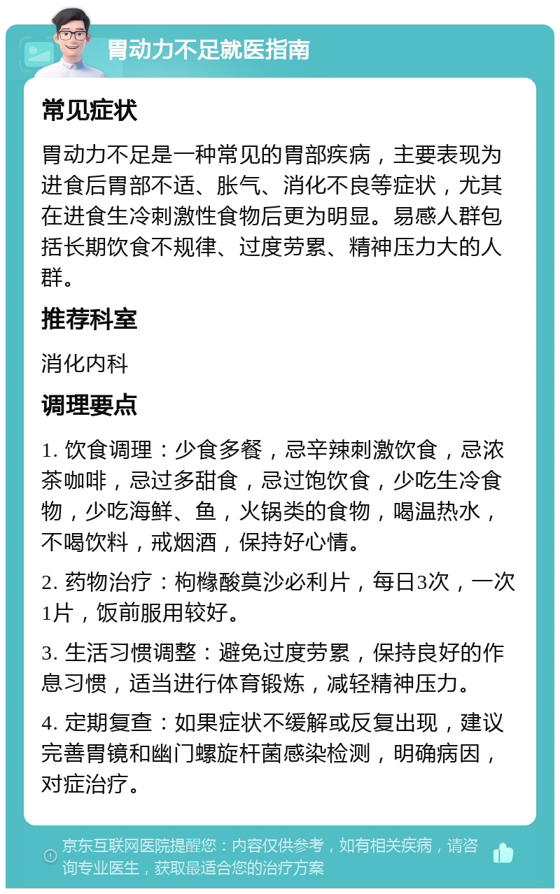 胃动力不足就医指南 常见症状 胃动力不足是一种常见的胃部疾病，主要表现为进食后胃部不适、胀气、消化不良等症状，尤其在进食生冷刺激性食物后更为明显。易感人群包括长期饮食不规律、过度劳累、精神压力大的人群。 推荐科室 消化内科 调理要点 1. 饮食调理：少食多餐，忌辛辣刺激饮食，忌浓茶咖啡，忌过多甜食，忌过饱饮食，少吃生冷食物，少吃海鲜、鱼，火锅类的食物，喝温热水，不喝饮料，戒烟酒，保持好心情。 2. 药物治疗：枸橼酸莫沙必利片，每日3次，一次1片，饭前服用较好。 3. 生活习惯调整：避免过度劳累，保持良好的作息习惯，适当进行体育锻炼，减轻精神压力。 4. 定期复查：如果症状不缓解或反复出现，建议完善胃镜和幽门螺旋杆菌感染检测，明确病因，对症治疗。