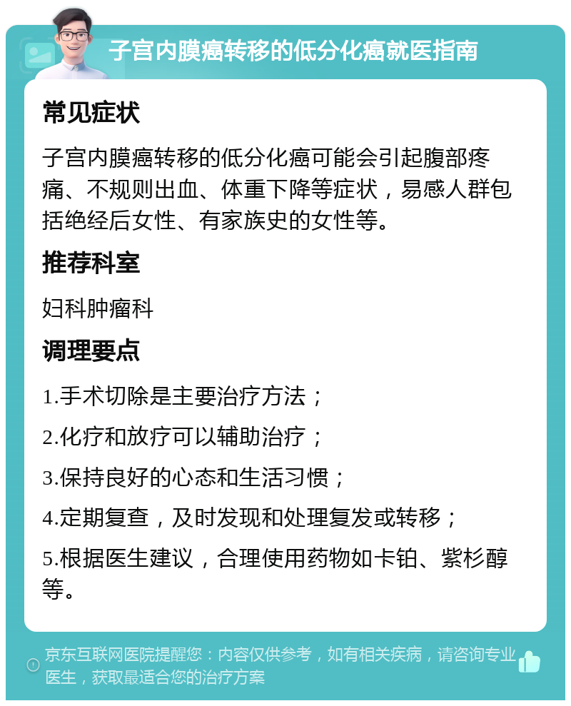 子宫内膜癌转移的低分化癌就医指南 常见症状 子宫内膜癌转移的低分化癌可能会引起腹部疼痛、不规则出血、体重下降等症状，易感人群包括绝经后女性、有家族史的女性等。 推荐科室 妇科肿瘤科 调理要点 1.手术切除是主要治疗方法； 2.化疗和放疗可以辅助治疗； 3.保持良好的心态和生活习惯； 4.定期复查，及时发现和处理复发或转移； 5.根据医生建议，合理使用药物如卡铂、紫杉醇等。