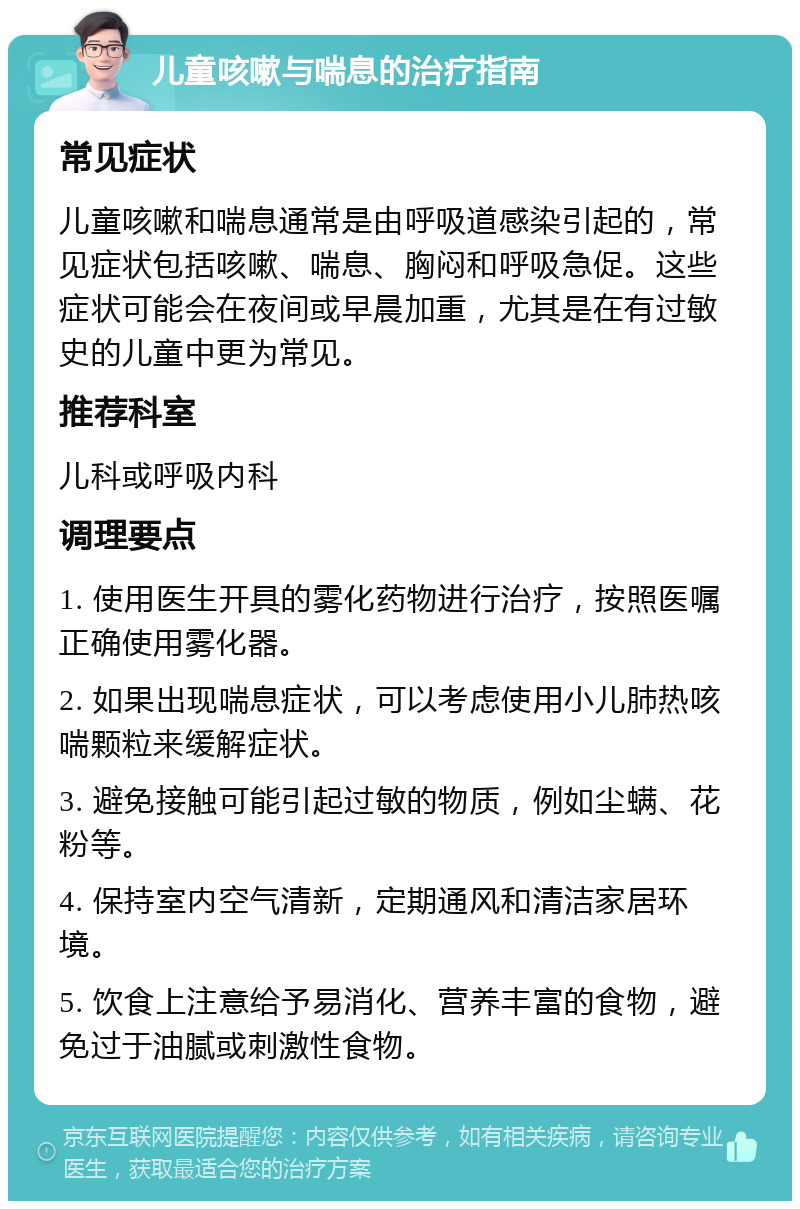 儿童咳嗽与喘息的治疗指南 常见症状 儿童咳嗽和喘息通常是由呼吸道感染引起的，常见症状包括咳嗽、喘息、胸闷和呼吸急促。这些症状可能会在夜间或早晨加重，尤其是在有过敏史的儿童中更为常见。 推荐科室 儿科或呼吸内科 调理要点 1. 使用医生开具的雾化药物进行治疗，按照医嘱正确使用雾化器。 2. 如果出现喘息症状，可以考虑使用小儿肺热咳喘颗粒来缓解症状。 3. 避免接触可能引起过敏的物质，例如尘螨、花粉等。 4. 保持室内空气清新，定期通风和清洁家居环境。 5. 饮食上注意给予易消化、营养丰富的食物，避免过于油腻或刺激性食物。