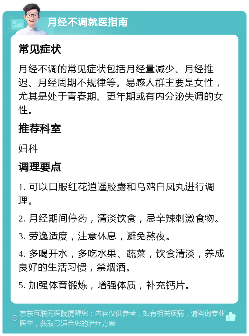 月经不调就医指南 常见症状 月经不调的常见症状包括月经量减少、月经推迟、月经周期不规律等。易感人群主要是女性，尤其是处于青春期、更年期或有内分泌失调的女性。 推荐科室 妇科 调理要点 1. 可以口服红花逍遥胶囊和乌鸡白凤丸进行调理。 2. 月经期间停药，清淡饮食，忌辛辣刺激食物。 3. 劳逸适度，注意休息，避免熬夜。 4. 多喝开水，多吃水果、蔬菜，饮食清淡，养成良好的生活习惯，禁烟酒。 5. 加强体育锻炼，增强体质，补充钙片。