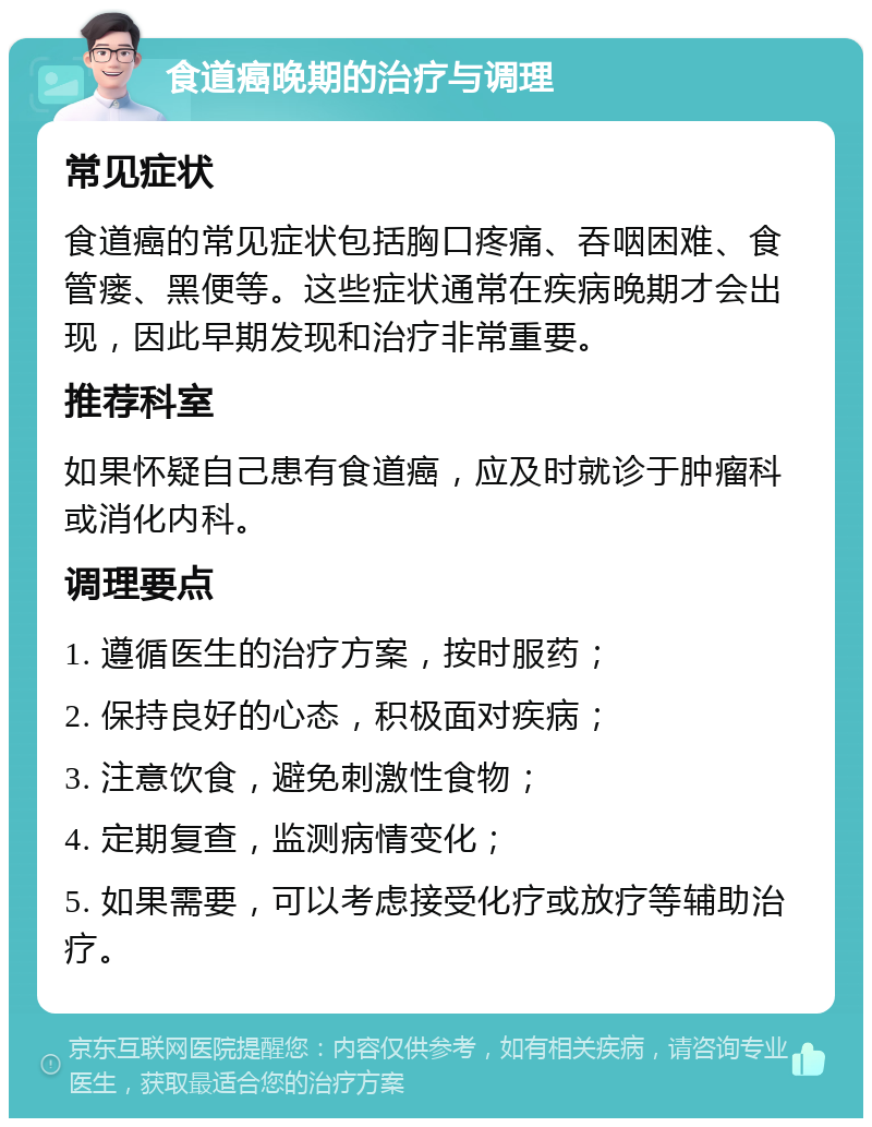 食道癌晚期的治疗与调理 常见症状 食道癌的常见症状包括胸口疼痛、吞咽困难、食管瘘、黑便等。这些症状通常在疾病晚期才会出现，因此早期发现和治疗非常重要。 推荐科室 如果怀疑自己患有食道癌，应及时就诊于肿瘤科或消化内科。 调理要点 1. 遵循医生的治疗方案，按时服药； 2. 保持良好的心态，积极面对疾病； 3. 注意饮食，避免刺激性食物； 4. 定期复查，监测病情变化； 5. 如果需要，可以考虑接受化疗或放疗等辅助治疗。