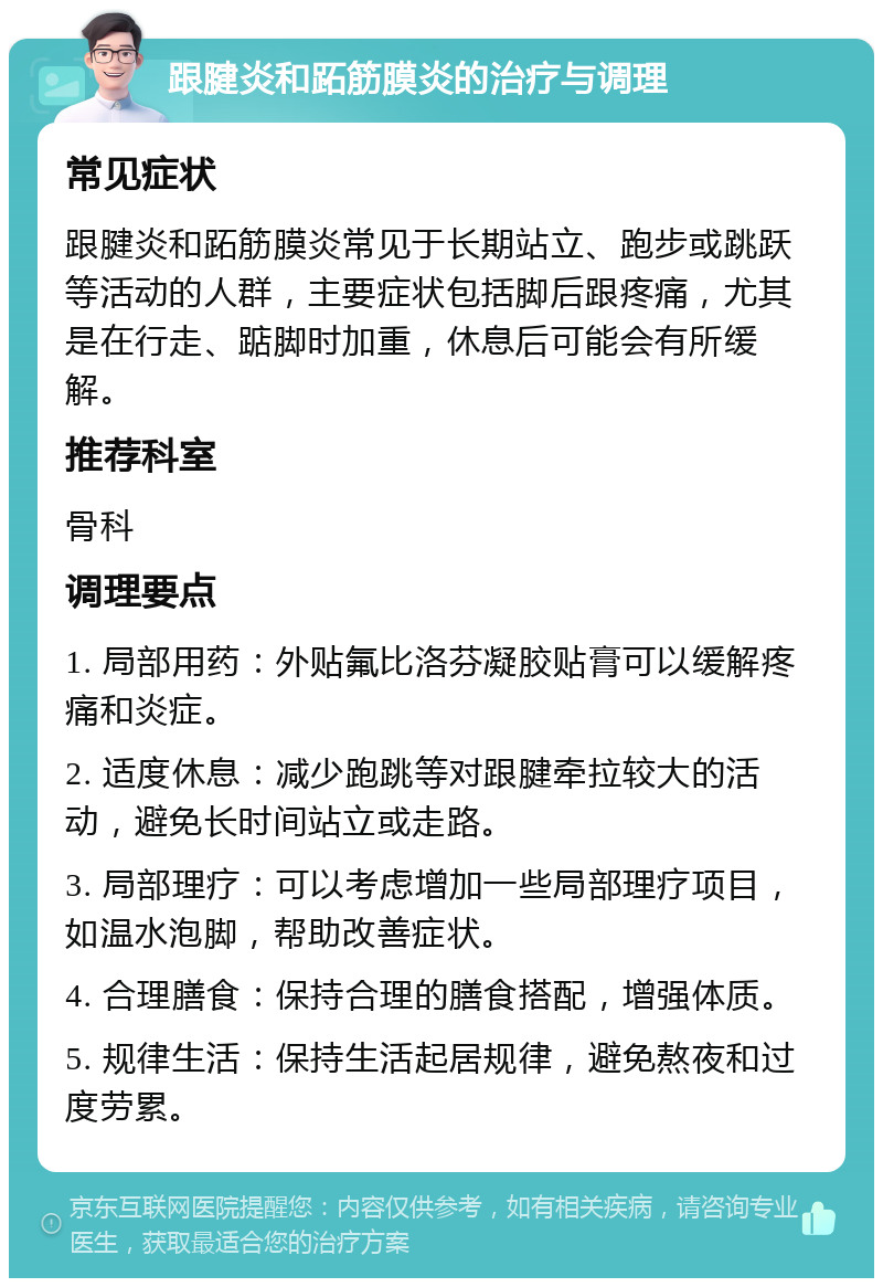 跟腱炎和跖筋膜炎的治疗与调理 常见症状 跟腱炎和跖筋膜炎常见于长期站立、跑步或跳跃等活动的人群，主要症状包括脚后跟疼痛，尤其是在行走、踮脚时加重，休息后可能会有所缓解。 推荐科室 骨科 调理要点 1. 局部用药：外贴氟比洛芬凝胶贴膏可以缓解疼痛和炎症。 2. 适度休息：减少跑跳等对跟腱牵拉较大的活动，避免长时间站立或走路。 3. 局部理疗：可以考虑增加一些局部理疗项目，如温水泡脚，帮助改善症状。 4. 合理膳食：保持合理的膳食搭配，增强体质。 5. 规律生活：保持生活起居规律，避免熬夜和过度劳累。