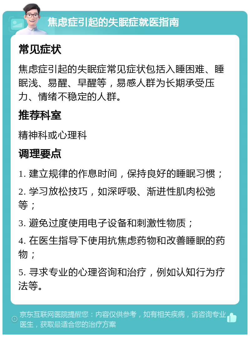 焦虑症引起的失眠症就医指南 常见症状 焦虑症引起的失眠症常见症状包括入睡困难、睡眠浅、易醒、早醒等，易感人群为长期承受压力、情绪不稳定的人群。 推荐科室 精神科或心理科 调理要点 1. 建立规律的作息时间，保持良好的睡眠习惯； 2. 学习放松技巧，如深呼吸、渐进性肌肉松弛等； 3. 避免过度使用电子设备和刺激性物质； 4. 在医生指导下使用抗焦虑药物和改善睡眠的药物； 5. 寻求专业的心理咨询和治疗，例如认知行为疗法等。