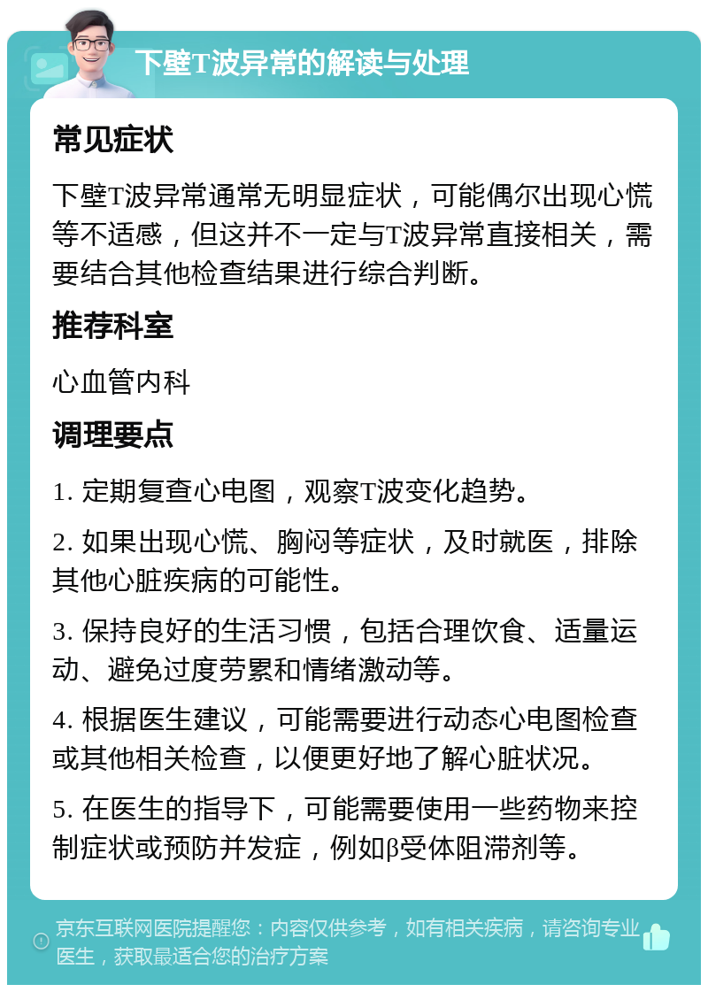 下壁T波异常的解读与处理 常见症状 下壁T波异常通常无明显症状，可能偶尔出现心慌等不适感，但这并不一定与T波异常直接相关，需要结合其他检查结果进行综合判断。 推荐科室 心血管内科 调理要点 1. 定期复查心电图，观察T波变化趋势。 2. 如果出现心慌、胸闷等症状，及时就医，排除其他心脏疾病的可能性。 3. 保持良好的生活习惯，包括合理饮食、适量运动、避免过度劳累和情绪激动等。 4. 根据医生建议，可能需要进行动态心电图检查或其他相关检查，以便更好地了解心脏状况。 5. 在医生的指导下，可能需要使用一些药物来控制症状或预防并发症，例如β受体阻滞剂等。