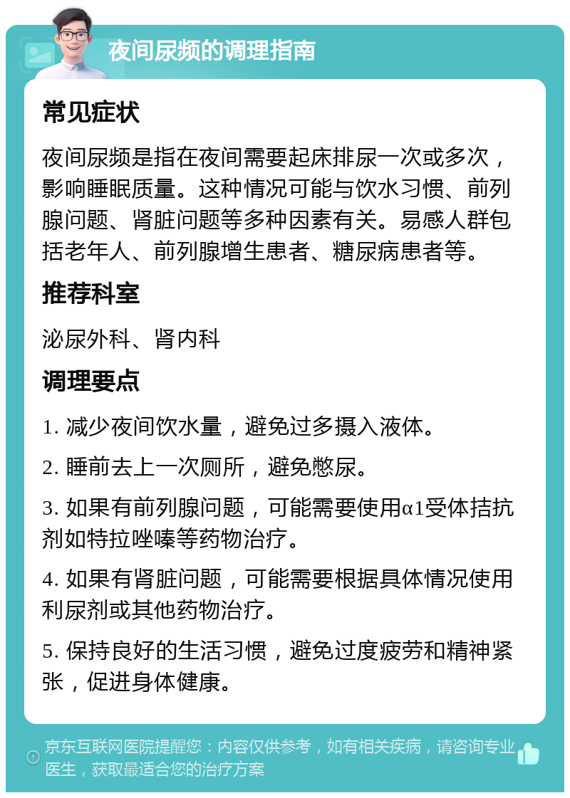 夜间尿频的调理指南 常见症状 夜间尿频是指在夜间需要起床排尿一次或多次，影响睡眠质量。这种情况可能与饮水习惯、前列腺问题、肾脏问题等多种因素有关。易感人群包括老年人、前列腺增生患者、糖尿病患者等。 推荐科室 泌尿外科、肾内科 调理要点 1. 减少夜间饮水量，避免过多摄入液体。 2. 睡前去上一次厕所，避免憋尿。 3. 如果有前列腺问题，可能需要使用α1受体拮抗剂如特拉唑嗪等药物治疗。 4. 如果有肾脏问题，可能需要根据具体情况使用利尿剂或其他药物治疗。 5. 保持良好的生活习惯，避免过度疲劳和精神紧张，促进身体健康。