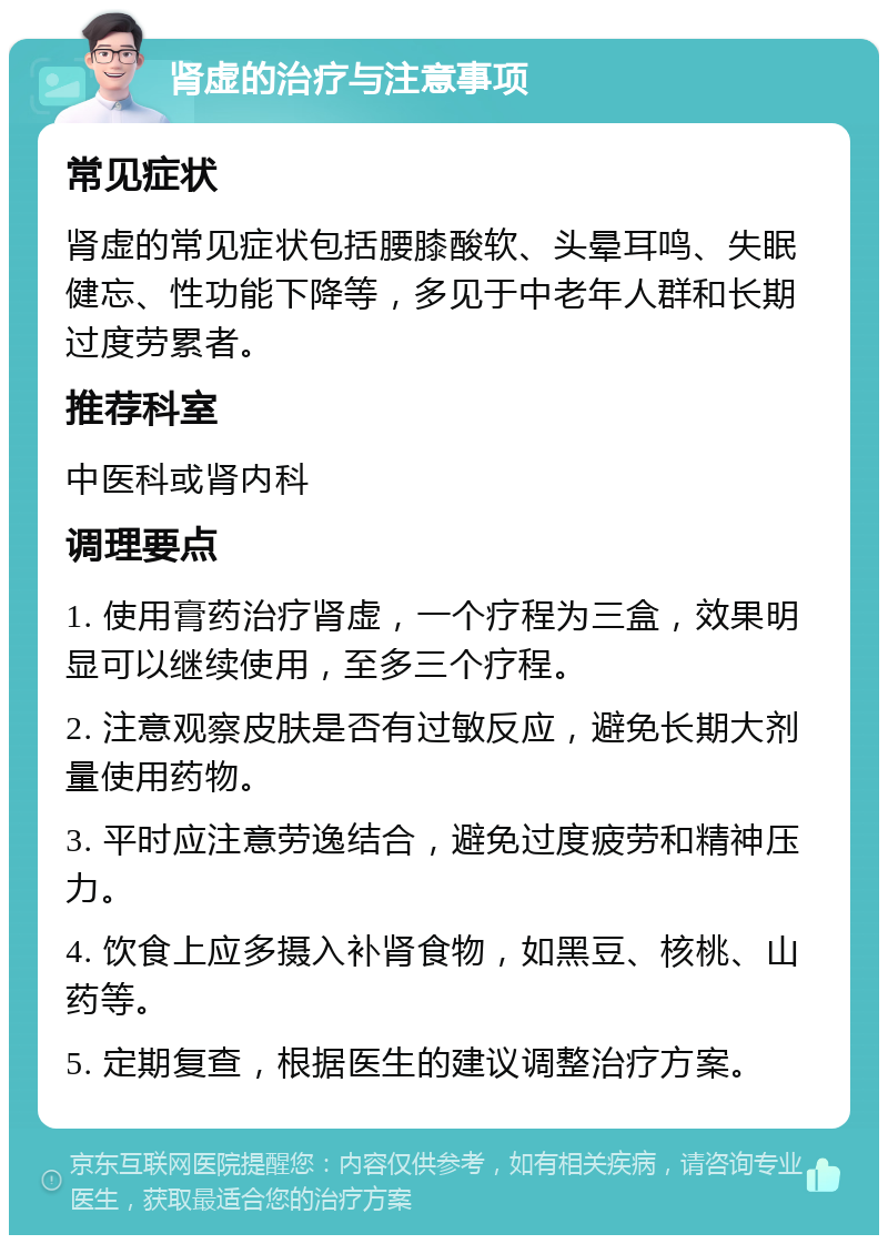 肾虚的治疗与注意事项 常见症状 肾虚的常见症状包括腰膝酸软、头晕耳鸣、失眠健忘、性功能下降等，多见于中老年人群和长期过度劳累者。 推荐科室 中医科或肾内科 调理要点 1. 使用膏药治疗肾虚，一个疗程为三盒，效果明显可以继续使用，至多三个疗程。 2. 注意观察皮肤是否有过敏反应，避免长期大剂量使用药物。 3. 平时应注意劳逸结合，避免过度疲劳和精神压力。 4. 饮食上应多摄入补肾食物，如黑豆、核桃、山药等。 5. 定期复查，根据医生的建议调整治疗方案。