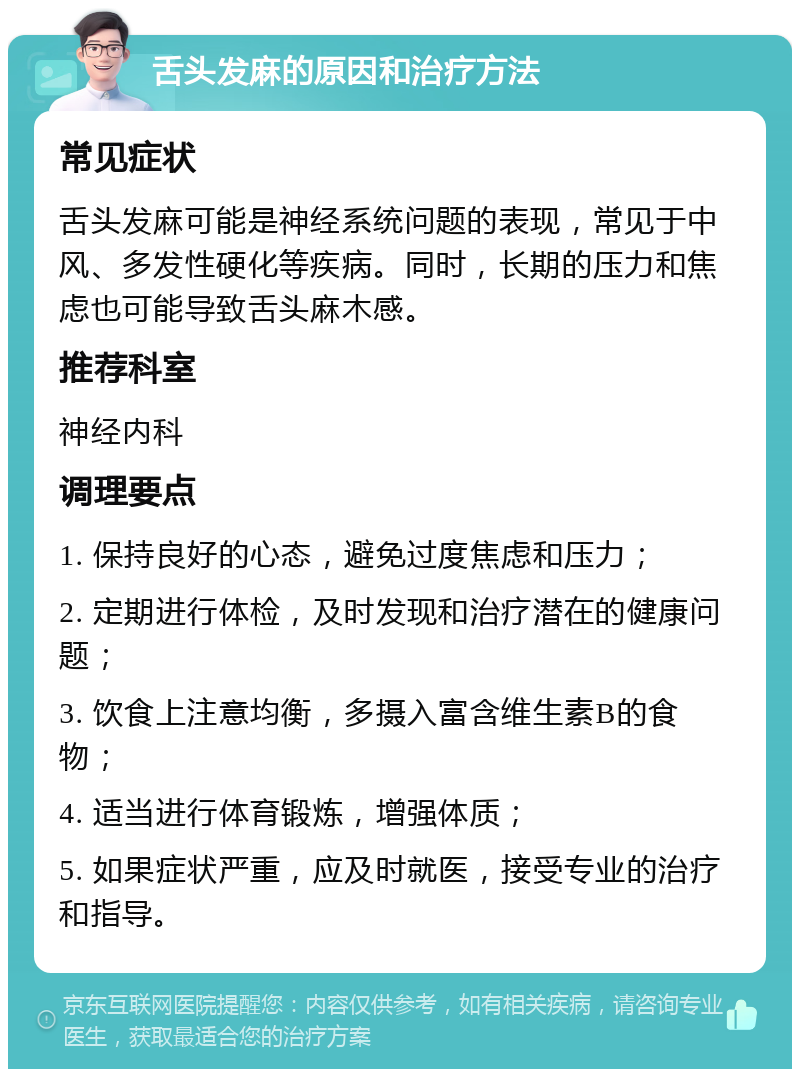 舌头发麻的原因和治疗方法 常见症状 舌头发麻可能是神经系统问题的表现，常见于中风、多发性硬化等疾病。同时，长期的压力和焦虑也可能导致舌头麻木感。 推荐科室 神经内科 调理要点 1. 保持良好的心态，避免过度焦虑和压力； 2. 定期进行体检，及时发现和治疗潜在的健康问题； 3. 饮食上注意均衡，多摄入富含维生素B的食物； 4. 适当进行体育锻炼，增强体质； 5. 如果症状严重，应及时就医，接受专业的治疗和指导。