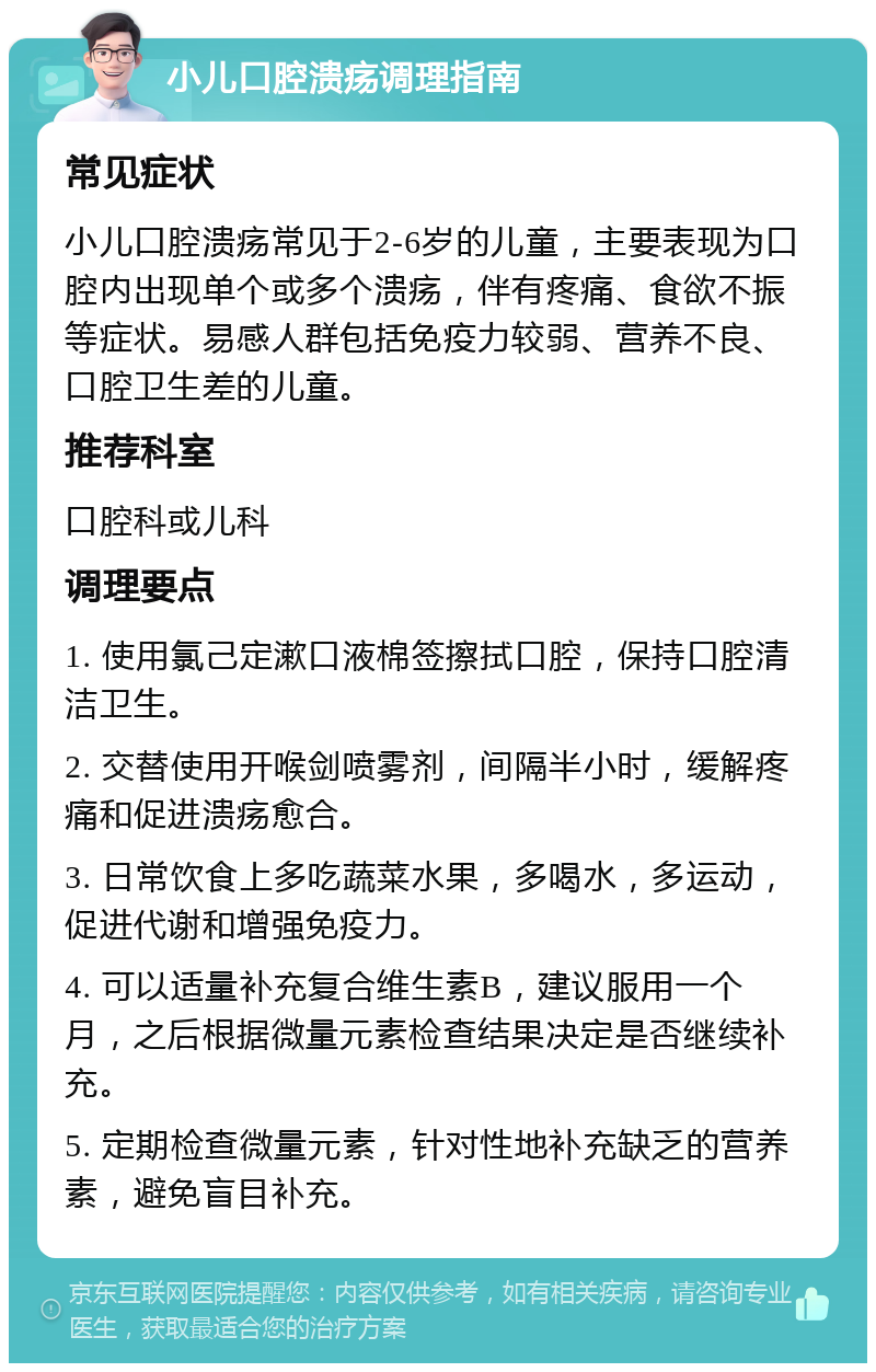 小儿口腔溃疡调理指南 常见症状 小儿口腔溃疡常见于2-6岁的儿童，主要表现为口腔内出现单个或多个溃疡，伴有疼痛、食欲不振等症状。易感人群包括免疫力较弱、营养不良、口腔卫生差的儿童。 推荐科室 口腔科或儿科 调理要点 1. 使用氯己定漱口液棉签擦拭口腔，保持口腔清洁卫生。 2. 交替使用开喉剑喷雾剂，间隔半小时，缓解疼痛和促进溃疡愈合。 3. 日常饮食上多吃蔬菜水果，多喝水，多运动，促进代谢和增强免疫力。 4. 可以适量补充复合维生素B，建议服用一个月，之后根据微量元素检查结果决定是否继续补充。 5. 定期检查微量元素，针对性地补充缺乏的营养素，避免盲目补充。