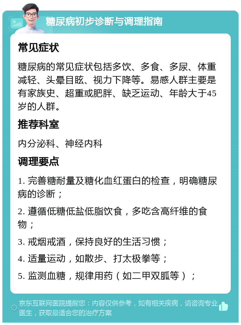 糖尿病初步诊断与调理指南 常见症状 糖尿病的常见症状包括多饮、多食、多尿、体重减轻、头晕目眩、视力下降等。易感人群主要是有家族史、超重或肥胖、缺乏运动、年龄大于45岁的人群。 推荐科室 内分泌科、神经内科 调理要点 1. 完善糖耐量及糖化血红蛋白的检查，明确糖尿病的诊断； 2. 遵循低糖低盐低脂饮食，多吃含高纤维的食物； 3. 戒烟戒酒，保持良好的生活习惯； 4. 适量运动，如散步、打太极拳等； 5. 监测血糖，规律用药（如二甲双胍等）；