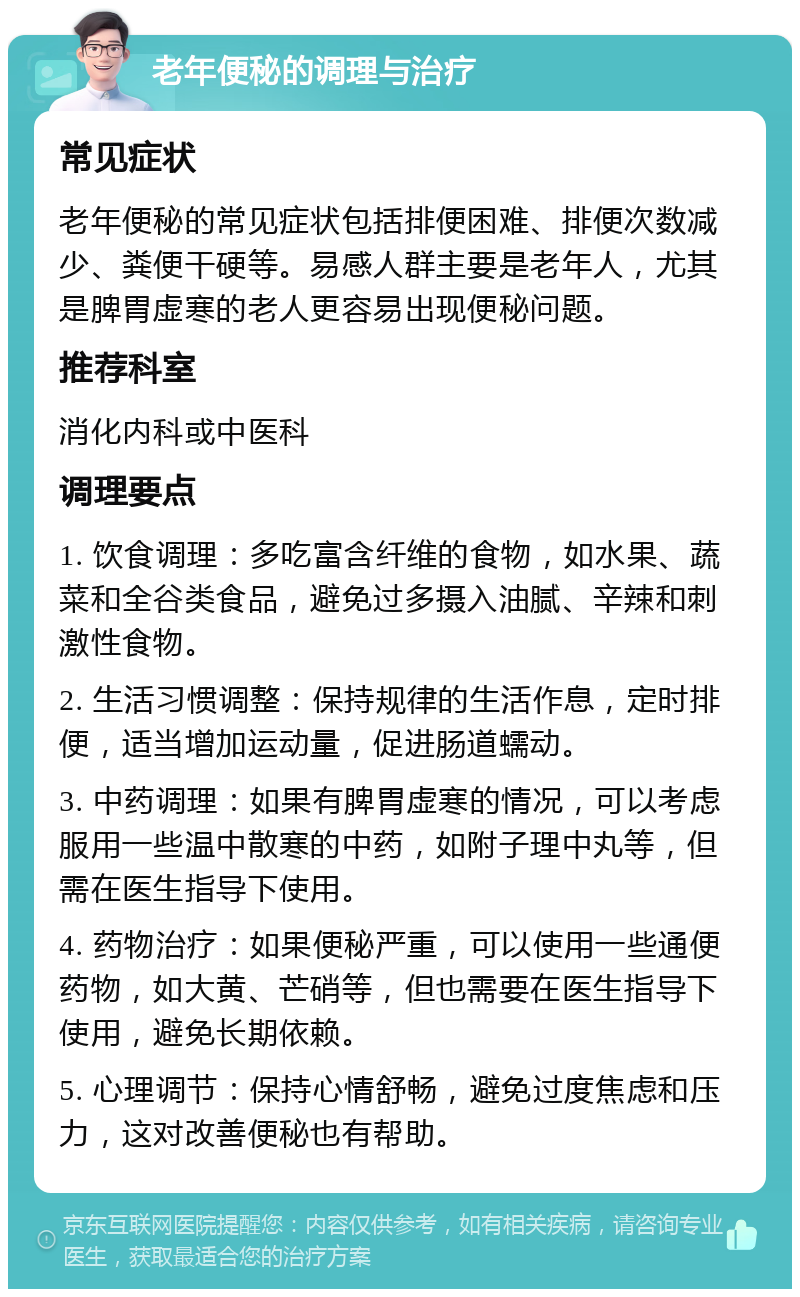 老年便秘的调理与治疗 常见症状 老年便秘的常见症状包括排便困难、排便次数减少、粪便干硬等。易感人群主要是老年人，尤其是脾胃虚寒的老人更容易出现便秘问题。 推荐科室 消化内科或中医科 调理要点 1. 饮食调理：多吃富含纤维的食物，如水果、蔬菜和全谷类食品，避免过多摄入油腻、辛辣和刺激性食物。 2. 生活习惯调整：保持规律的生活作息，定时排便，适当增加运动量，促进肠道蠕动。 3. 中药调理：如果有脾胃虚寒的情况，可以考虑服用一些温中散寒的中药，如附子理中丸等，但需在医生指导下使用。 4. 药物治疗：如果便秘严重，可以使用一些通便药物，如大黄、芒硝等，但也需要在医生指导下使用，避免长期依赖。 5. 心理调节：保持心情舒畅，避免过度焦虑和压力，这对改善便秘也有帮助。