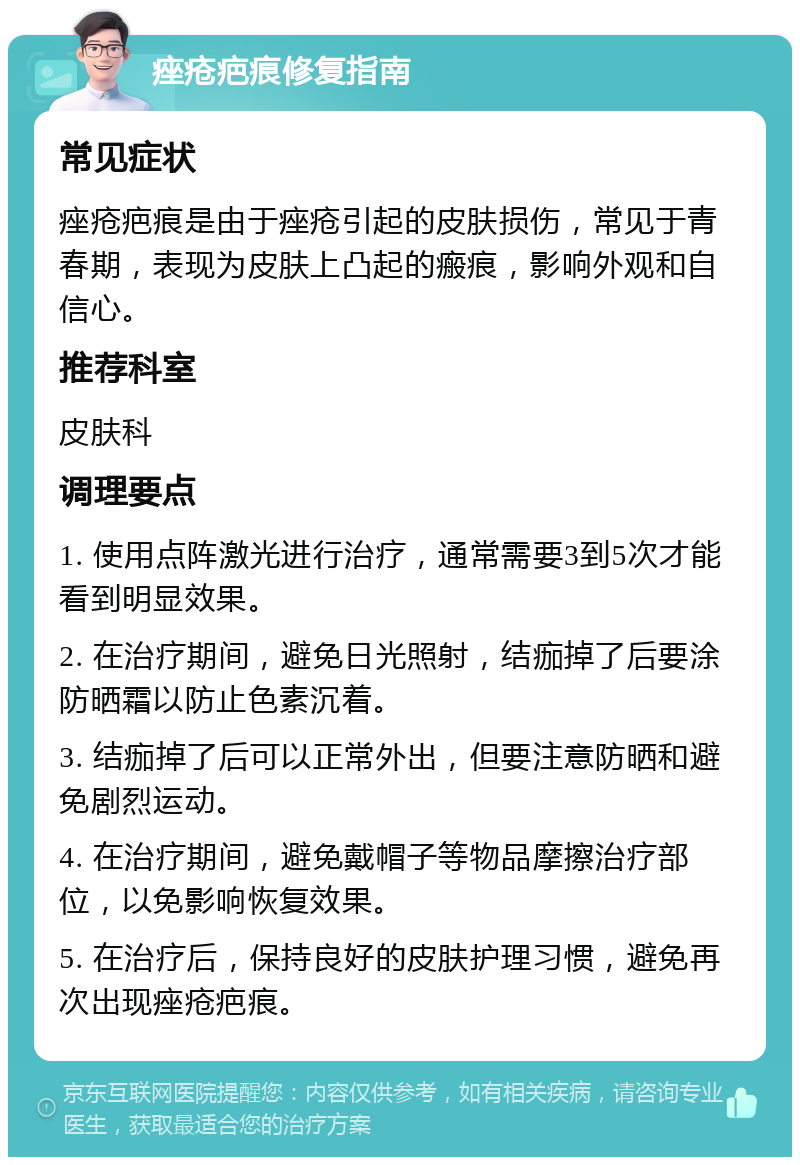 痤疮疤痕修复指南 常见症状 痤疮疤痕是由于痤疮引起的皮肤损伤，常见于青春期，表现为皮肤上凸起的瘢痕，影响外观和自信心。 推荐科室 皮肤科 调理要点 1. 使用点阵激光进行治疗，通常需要3到5次才能看到明显效果。 2. 在治疗期间，避免日光照射，结痂掉了后要涂防晒霜以防止色素沉着。 3. 结痂掉了后可以正常外出，但要注意防晒和避免剧烈运动。 4. 在治疗期间，避免戴帽子等物品摩擦治疗部位，以免影响恢复效果。 5. 在治疗后，保持良好的皮肤护理习惯，避免再次出现痤疮疤痕。