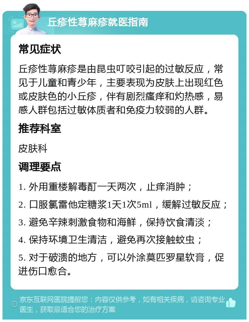 丘疹性荨麻疹就医指南 常见症状 丘疹性荨麻疹是由昆虫叮咬引起的过敏反应，常见于儿童和青少年，主要表现为皮肤上出现红色或皮肤色的小丘疹，伴有剧烈瘙痒和灼热感，易感人群包括过敏体质者和免疫力较弱的人群。 推荐科室 皮肤科 调理要点 1. 外用重楼解毒酊一天两次，止痒消肿； 2. 口服氯雷他定糖浆1天1次5ml，缓解过敏反应； 3. 避免辛辣刺激食物和海鲜，保持饮食清淡； 4. 保持环境卫生清洁，避免再次接触蚊虫； 5. 对于破溃的地方，可以外涂莫匹罗星软膏，促进伤口愈合。