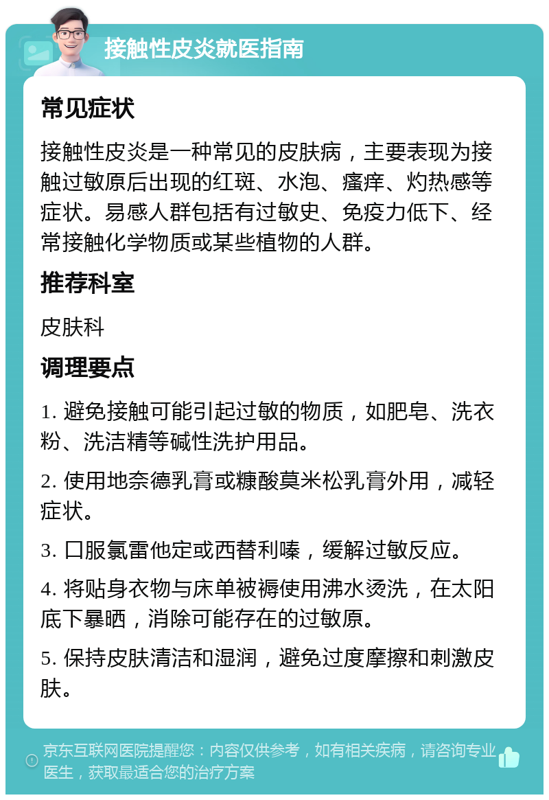 接触性皮炎就医指南 常见症状 接触性皮炎是一种常见的皮肤病，主要表现为接触过敏原后出现的红斑、水泡、瘙痒、灼热感等症状。易感人群包括有过敏史、免疫力低下、经常接触化学物质或某些植物的人群。 推荐科室 皮肤科 调理要点 1. 避免接触可能引起过敏的物质，如肥皂、洗衣粉、洗洁精等碱性洗护用品。 2. 使用地奈德乳膏或糠酸莫米松乳膏外用，减轻症状。 3. 口服氯雷他定或西替利嗪，缓解过敏反应。 4. 将贴身衣物与床单被褥使用沸水烫洗，在太阳底下暴晒，消除可能存在的过敏原。 5. 保持皮肤清洁和湿润，避免过度摩擦和刺激皮肤。